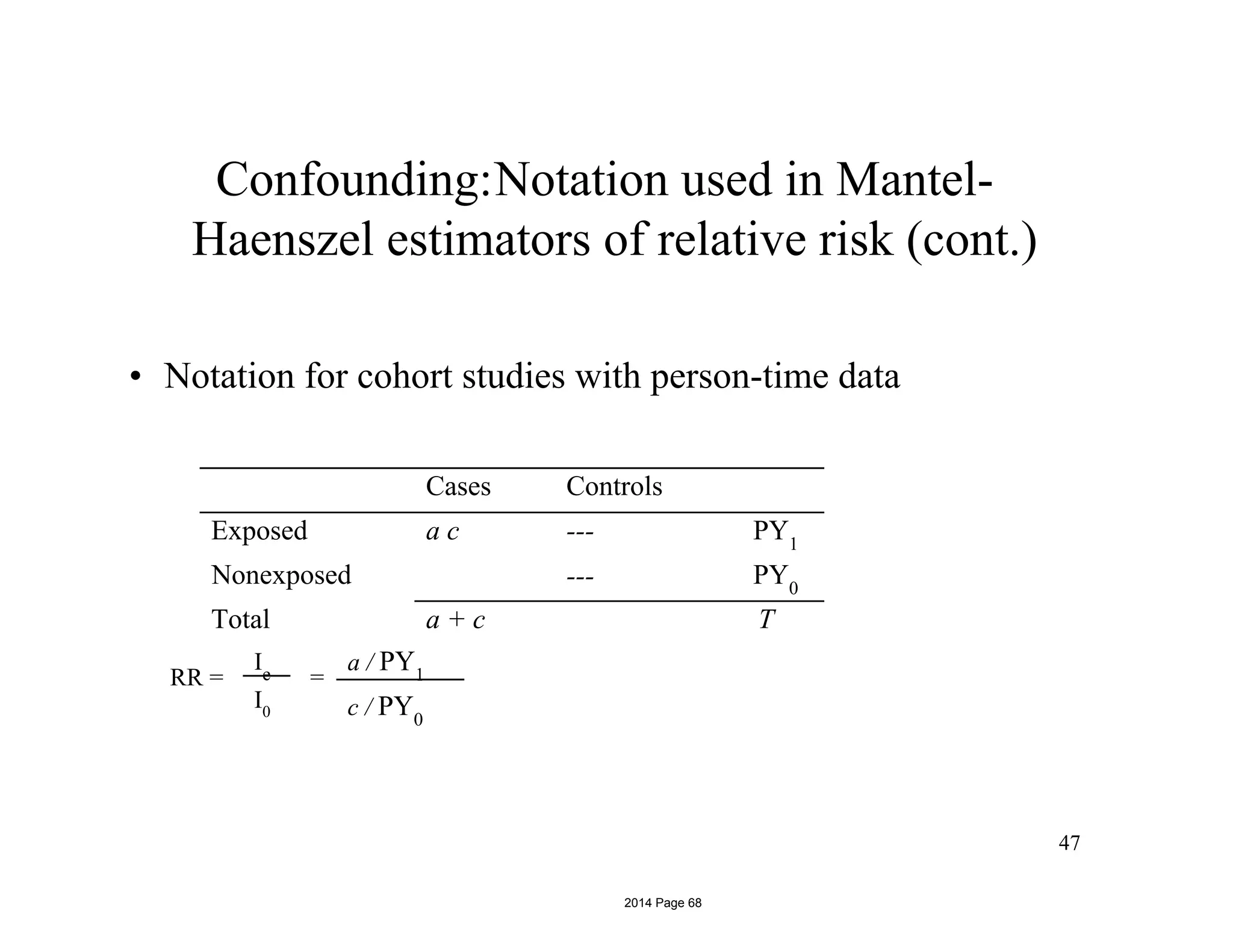 Confounding:Notation used in Mantel-
Haenszel estimators of relative risk (cont.)
• Notation for cohort studies with person-time data
RR =
Ie
I0
=
a / PY1
47
c / PY0
Cases Controls
Exposed
Nonexposed
a c ---
---
PY1
PY0
Total a + c T
2014 Page 68
 