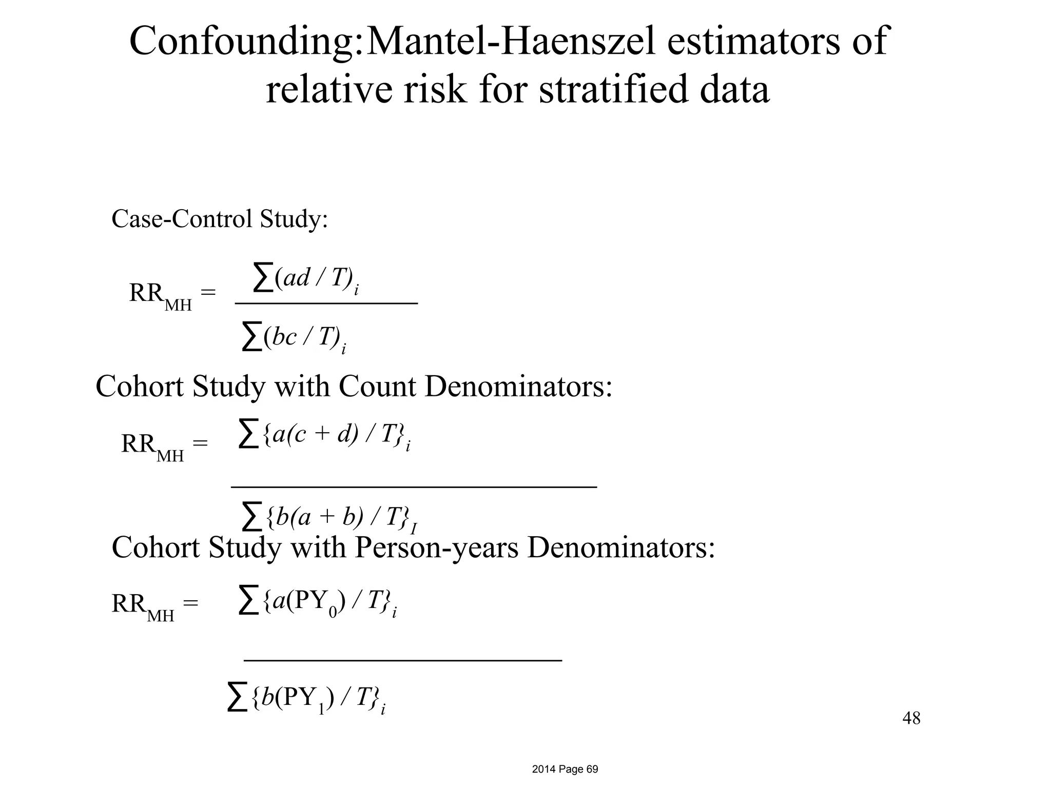 Confounding:Mantel-Haenszel estimators of
relative risk for stratified data
Case-Control Study:
RRMH
=
∑(ad / T)i
∑(bc / T)i
Cohort Study with Count Denominators:
RRMH
= ∑{a(c + d) / T}i
∑{b(a + b) / T}I
Cohort Study with Person-years Denominators:
RRMH
= ∑{a(PY0
) / T}i
∑{b(PY1
) / T}i
48
2014 Page 69
 