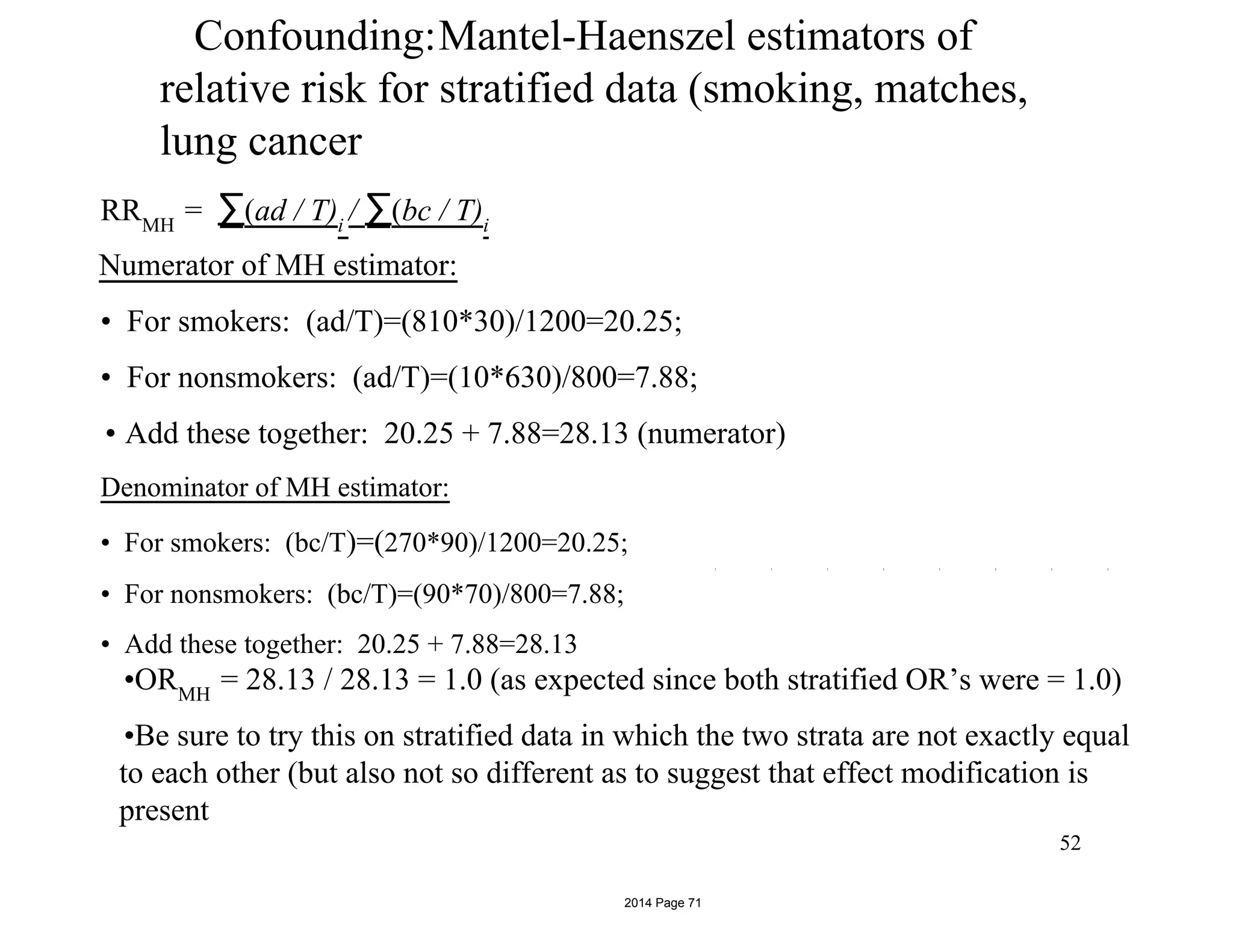 Confounding:Mantel-Haenszel estimators of
relative risk for stratified data (smoking, matches,
lung cancer
RRMH
= ∑(ad / T)i
/ ∑(bc / T)i
Numerator of MH estimator:
• For smokers: (ad/T)=(810*30)/1200=20.25;
• For nonsmokers: (ad/T)=(10*630)/800=7.88;
• Add these together: 20.25 + 7.88=28.13 (numerator)
Denominator of MH estimator:
• For smokers: (bc/T)=(270*90)/1200=20.25;
• For nonsmokers: (bc/T)=(90*70)/800=7.88;
• Add these together: 20.25 + 7.88=28.13
•ORMH
= 28.13 / 28.13 = 1.0 (as expected since both stratified OR’s were = 1.0)
•Be sure to try this on stratified data in which the two strata are not exactly equal
to each other (but also not so different as to suggest that effect modification is
present
52
2014 Page 71
 