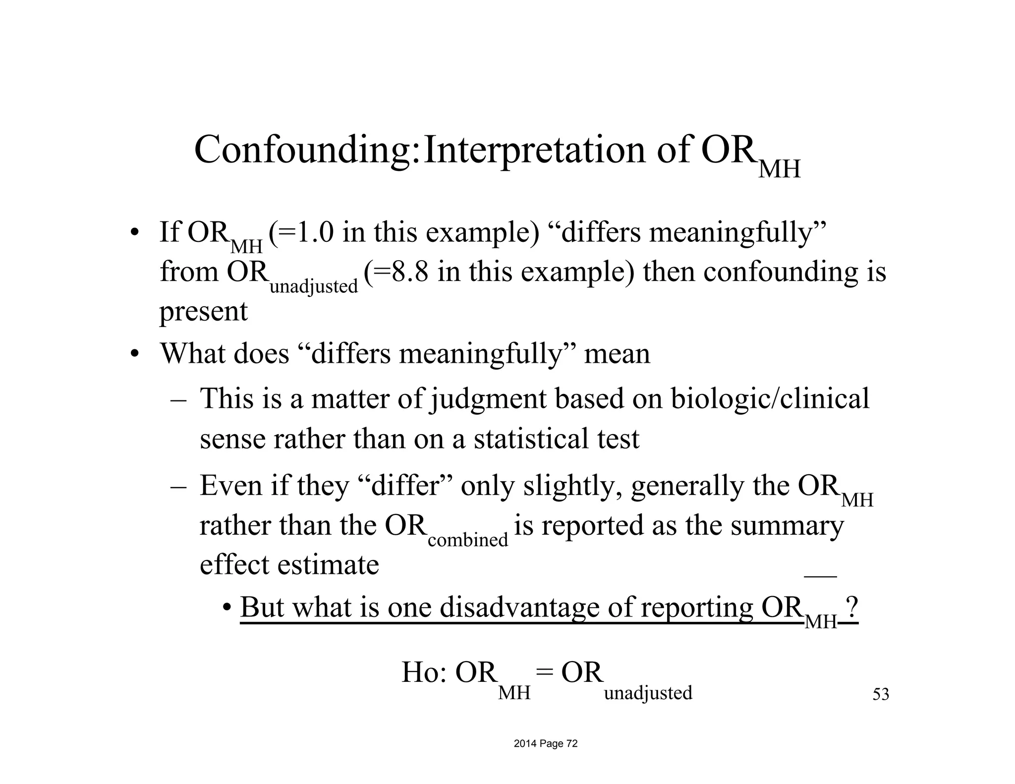Confounding:Interpretation of ORMH
• If ORMH
(=1.0 in this example) “differs meaningfully”
from ORunadjusted
(=8.8 in this example) then confounding is
present
• What does “differs meaningfully” mean
– This is a matter of judgment based on biologic/clinical
sense rather than on a statistical test
– Even if they “differ” only slightly, generally the ORMH
rather than the ORcombined
is reported as the summary
effect estimate
• But what is one disadvantage of reporting ORMH
?
– Although there do exist statistical tests of confounding
they are not widely recommended (these tests evaluate53
Ho: OR
MH
= OR
unadjusted
2014 Page 72
 