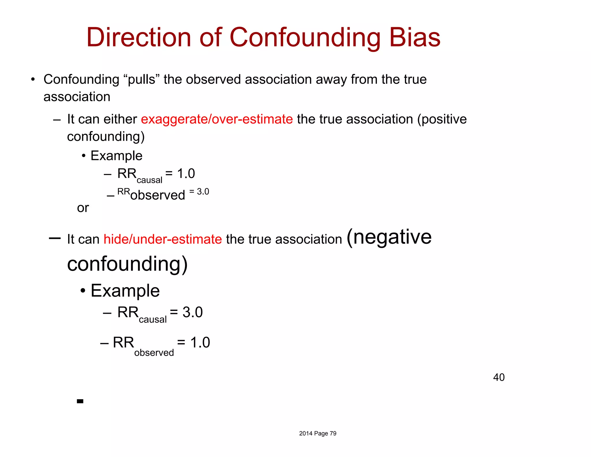 • Confounding “pulls” the observed association away from the true
association
– It can either exaggerate/over-estimate the true association (positive
confounding)
• Example
– RRcausal
= 1.0
– RR
observed = 3.0
or
– It can hide/under-estimate the true association (negative
confounding)
• Example
– RRcausal
= 3.0
– RR
observed
= 1.0
Direction of Confounding Bias
40
2014 Page 79
 