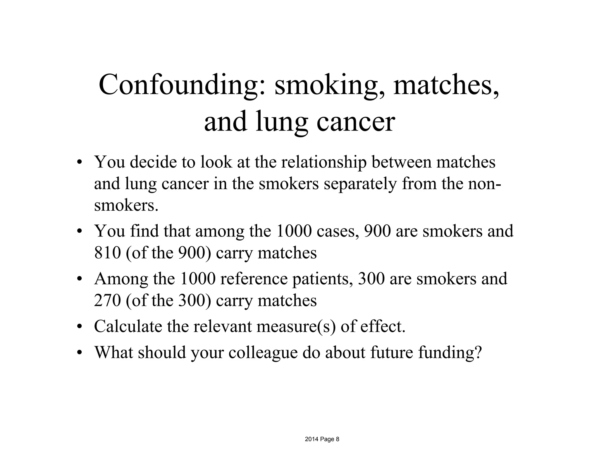 Confounding: smoking, matches,
and lung cancer
• You decide to look at the relationship between matches
and lung cancer in the smokers separately from the non-
smokers.
• You find that among the 1000 cases, 900 are smokers and
810 (of the 900) carry matches
• Among the 1000 reference patients, 300 are smokers and
270 (of the 300) carry matches
• Calculate the relevant measure(s) of effect.
• What should your colleague do about future funding?
2014 Page 8
 