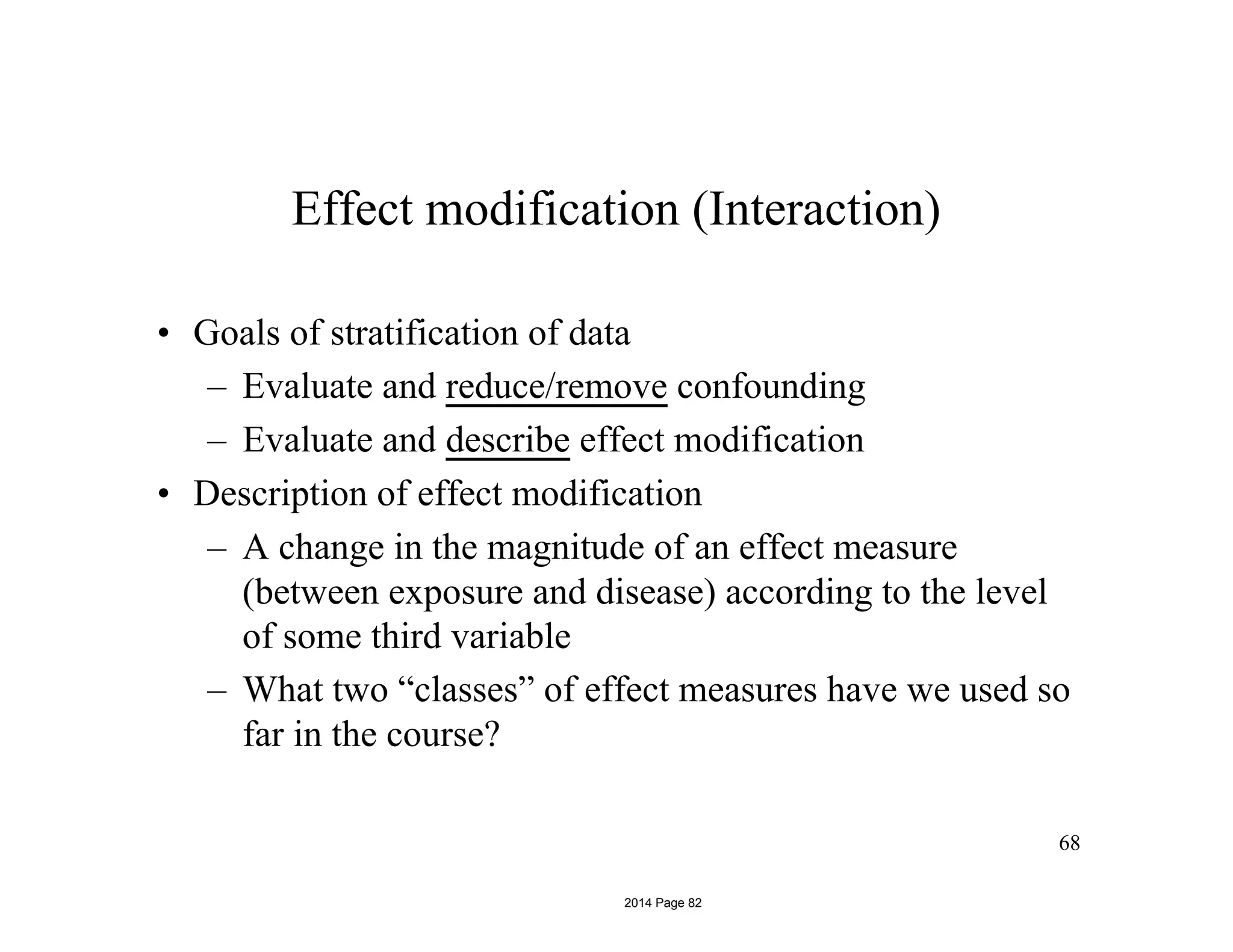 68
Effect modification (Interaction)
• Goals of stratification of data
– Evaluate and reduce/remove confounding
– Evaluate and describe effect modification
• Description of effect modification
– A change in the magnitude of an effect measure
(between exposure and disease) according to the level
of some third variable
– What two “classes” of effect measures have we used so
far in the course?
2014 Page 82
 