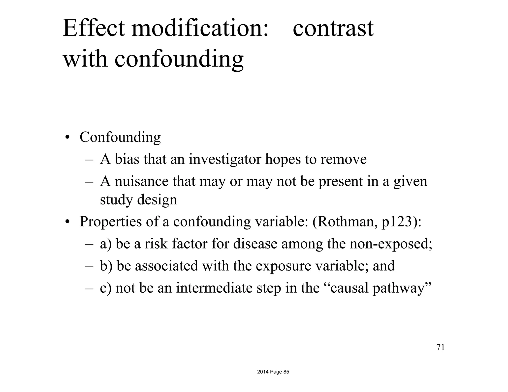 Effect modification: contrast
with confounding
• Confounding
– A bias that an investigator hopes to remove
– A nuisance that may or may not be present in a given
study design
• Properties of a confounding variable: (Rothman, p123):
– a) be a risk factor for disease among the non-exposed;
– b) be associated with the exposure variable; and
– c) not be an intermediate step in the “causal pathway”
71
2014 Page 85
 