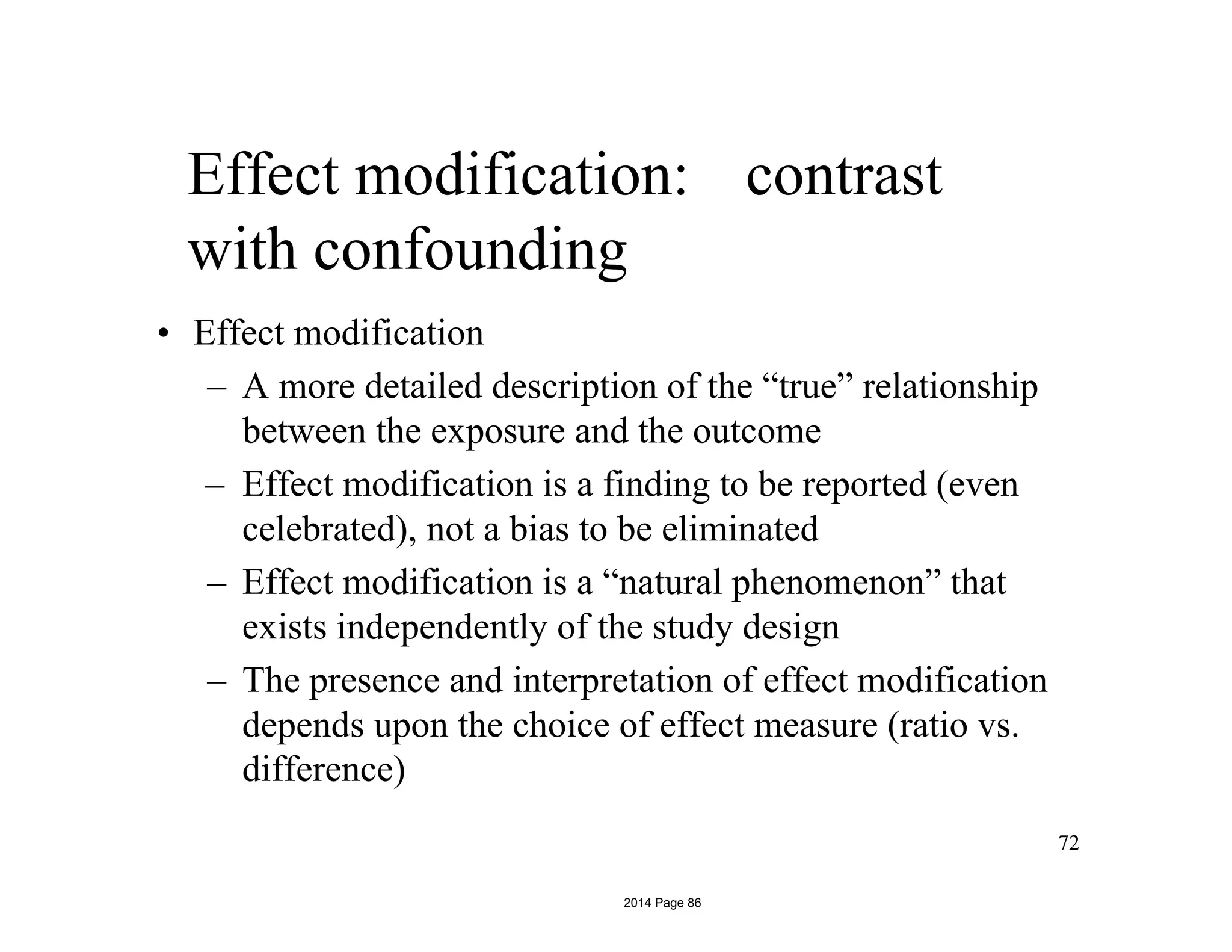 Effect modification: contrast
with confounding
• Effect modification
– A more detailed description of the “true” relationship
between the exposure and the outcome
– Effect modification is a finding to be reported (even
celebrated), not a bias to be eliminated
– Effect modification is a “natural phenomenon” that
exists independently of the study design
– The presence and interpretation of effect modification
depends upon the choice of effect measure (ratio vs.
difference)
72
2014 Page 86
 