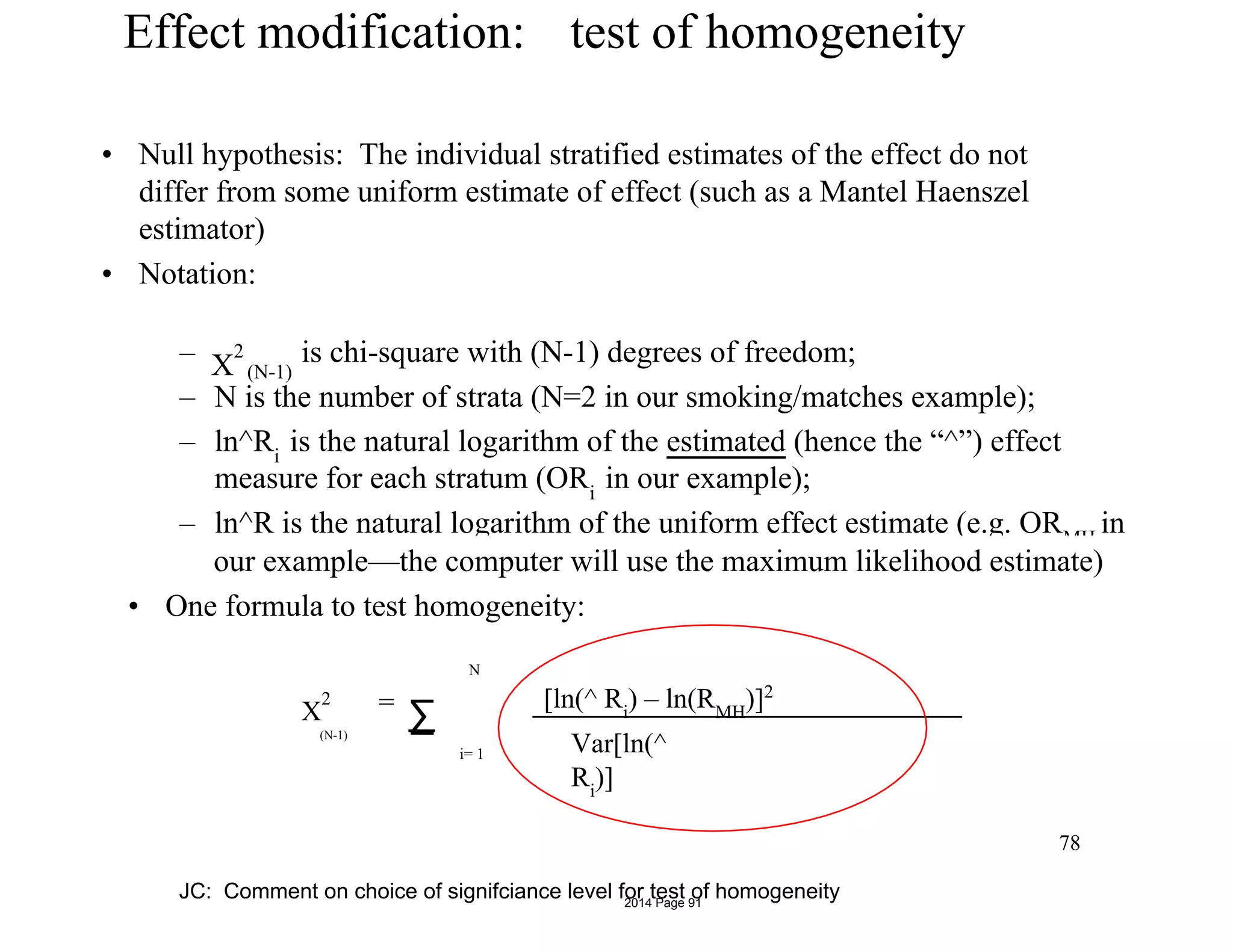 Effect modification: test of homogeneity
• Null hypothesis: The individual stratified estimates of the effect do not
differ from some uniform estimate of effect (such as a Mantel Haenszel
estimator)
• Notation:
–
– N is the number of strata (N=2 in our smoking/matches example);
– ln^Ri
is the natural logarithm of the estimated (hence the “^”) effect
measure for each stratum (ORi
in our example);
– ln^R is the natural logarithm of the uniform effect estimate (e.g. ORMH
in
X
2
(N-1)
is chi-square with (N-1) degrees of freedom;
our example—the computer will use the maximum likelihood estimate)
• One formula to test homogeneity:
X
2
(N-1)
=
∑
[ln(^ Ri
) – ln(RMH
)]2
Var[ln(^
Ri
)]
N
i= 1
78
JC: Comment on choice of signifciance level for test of homogeneity2014 Page 91
 