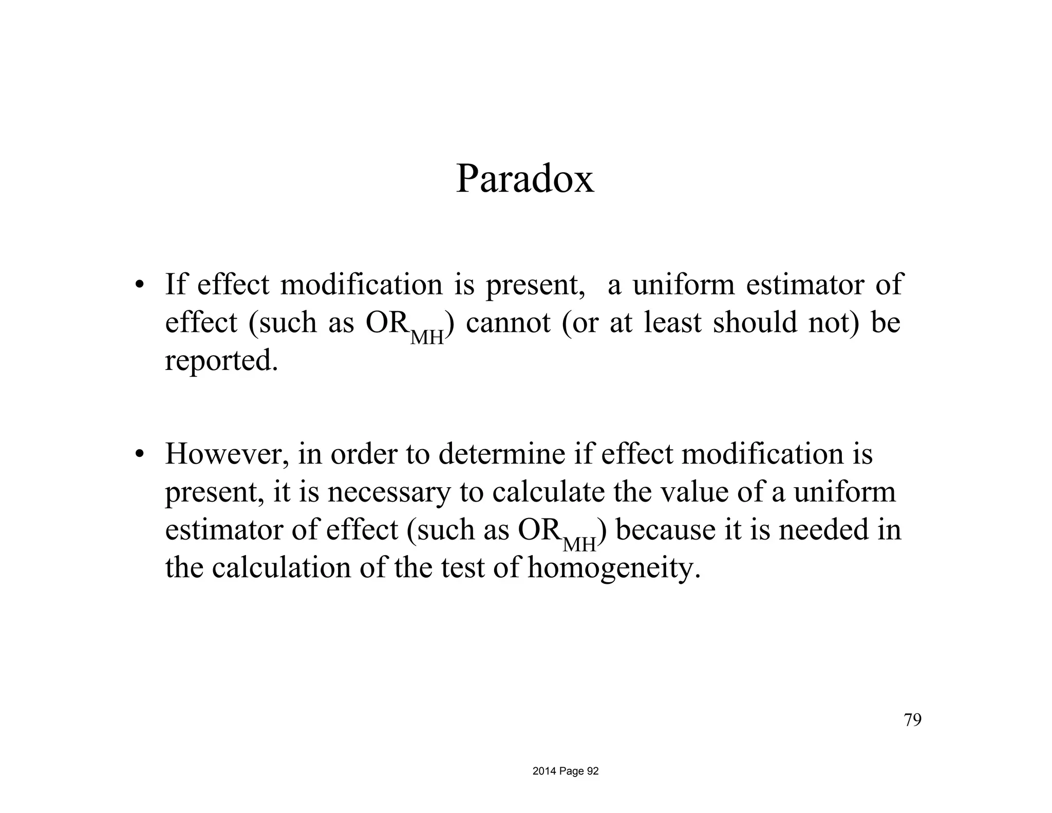 Paradox
• If effect modification is present, a uniform estimator of
effect (such as ORMH
) cannot (or at least should not) be
reported.
• However, in order to determine if effect modification is
present, it is necessary to calculate the value of a uniform
estimator of effect (such as ORMH
) because it is needed in
the calculation of the test of homogeneity.
79
2014 Page 92
 