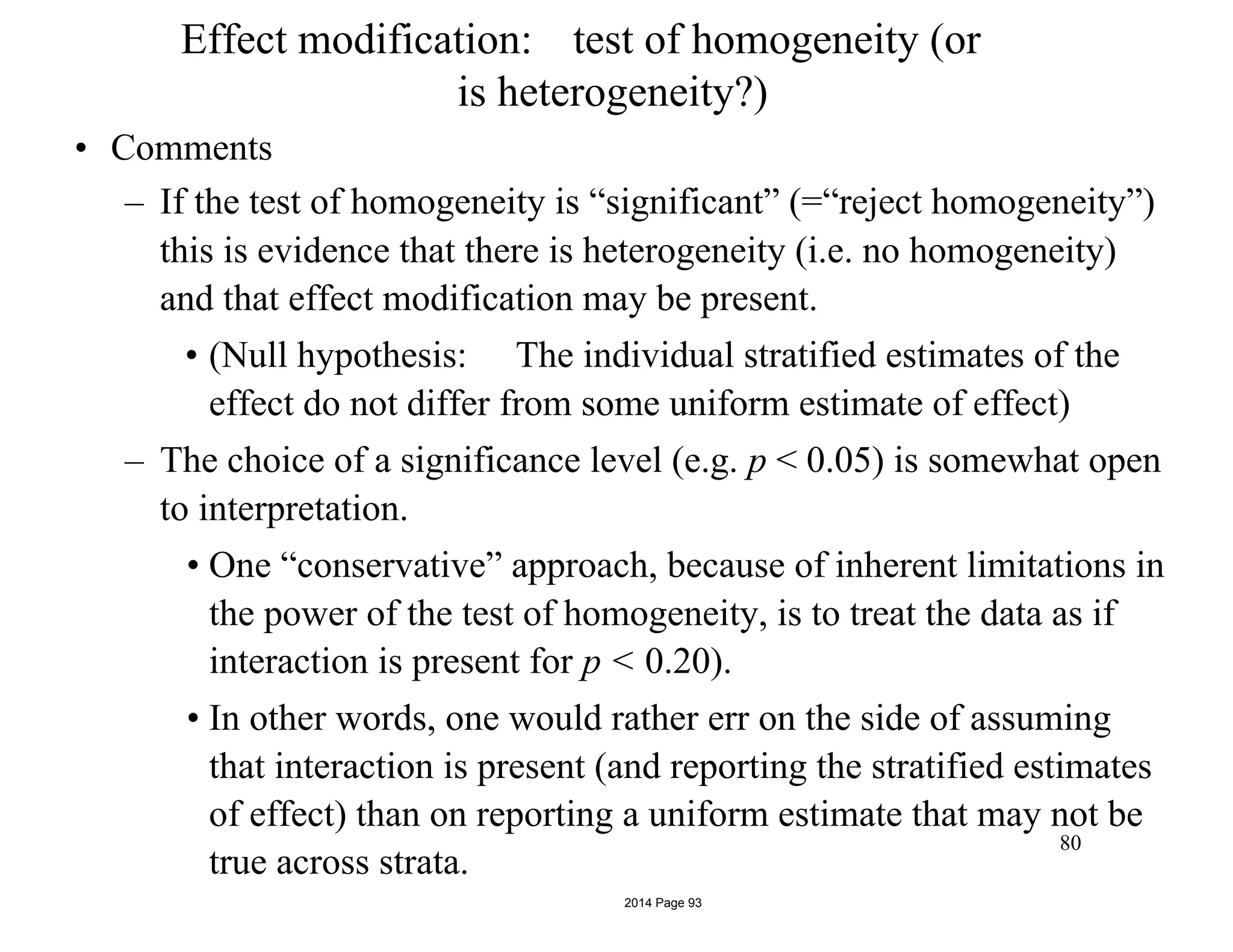 Effect modification: test of homogeneity (or
is heterogeneity?)
• Comments
– If the test of homogeneity is “significant” (=“reject homogeneity”)
this is evidence that there is heterogeneity (i.e. no homogeneity)
and that effect modification may be present.
• (Null hypothesis: The individual stratified estimates of the
effect do not differ from some uniform estimate of effect)
– The choice of a significance level (e.g. p < 0.05) is somewhat open
to interpretation.
• One “conservative” approach, because of inherent limitations in
the power of the test of homogeneity, is to treat the data as if
interaction is present for p < 0.20).
• In other words, one would rather err on the side of assuming
that interaction is present (and reporting the stratified estimates
of effect) than on reporting a uniform estimate that may not be
true across strata.
80
2014 Page 93
 