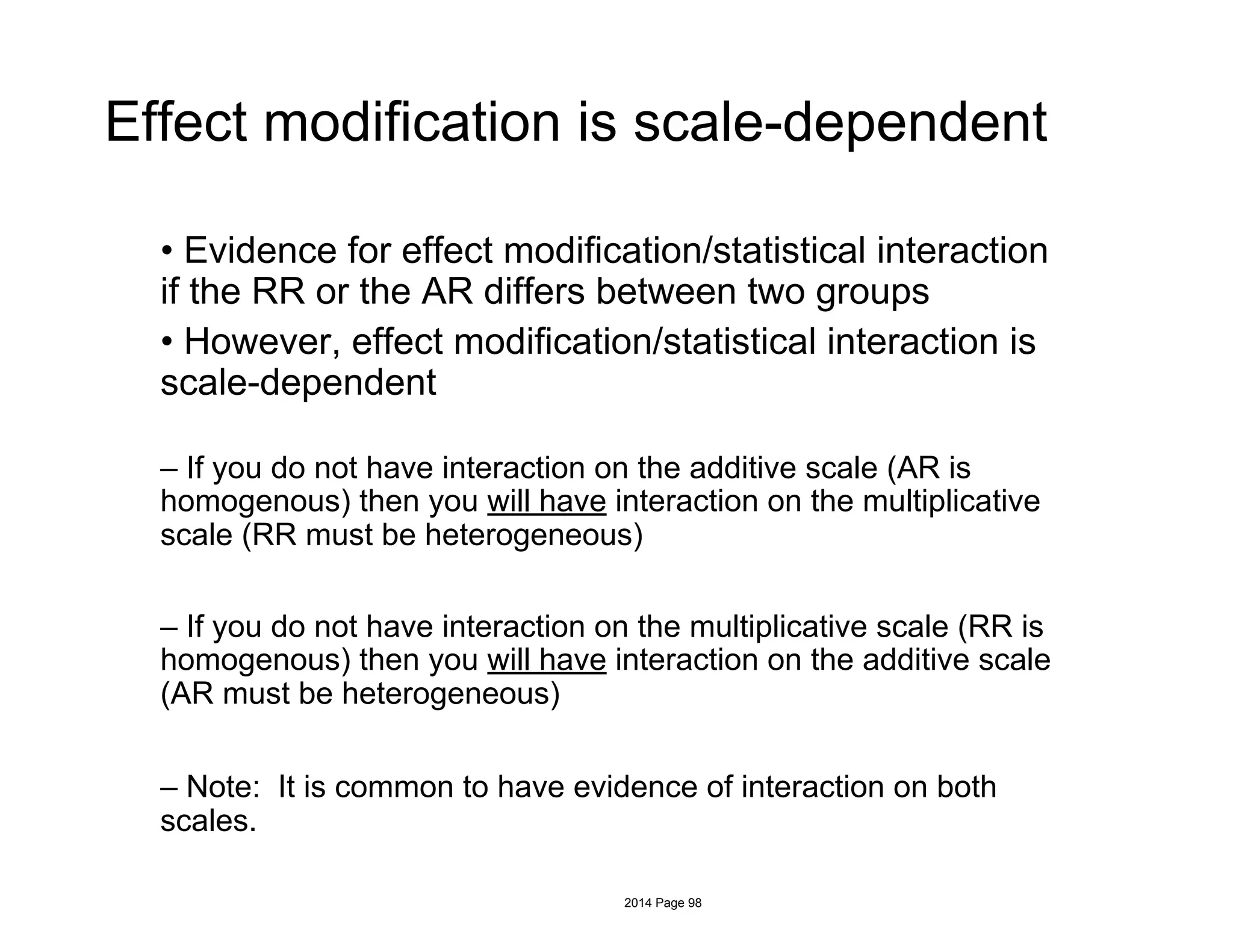 Effect modification is scale-dependent
• Evidence for effect modification/statistical interaction
if the RR or the AR differs between two groups
• However, effect modification/statistical interaction is
scale-dependent
– If you do not have interaction on the additive scale (AR is
homogenous) then you will have interaction on the multiplicative
scale (RR must be heterogeneous)
– If you do not have interaction on the multiplicative scale (RR is
homogenous) then you will have interaction on the additive scale
(AR must be heterogeneous)
– Note: It is common to have evidence of interaction on both
scales.
2014 Page 98
 