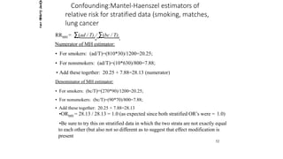 Confounding:Mantel-Haenszel estimators of
relative risk for stratified data (smoking, matches,
lung cancer
RRMH = ∑(ad / T)i / ∑(bc / T)i
Numerator of MH estimator:
• For smokers: (ad/T)=(810*30)/1200=20.25;
• For nonsmokers: (ad/T)=(10*630)/800=7.88;
• Add these together: 20.25 + 7.88=28.13 (numerator)
Denominator of MH estimator:
• For smokers: (bc/T)=(270*90)/1200=20.25;
• For nonsmokers: (bc/T)=(90*70)/800=7.88;
• Add these together: 20.25 + 7.88=28.13
•ORMH = 28.13 / 28.13 = 1.0 (as expected since both stratified OR’s were = 1.0)
•Be sure to try this on stratified data in which the two strata are not exactly equal
to each other (but also not so different as to suggest that effect modification is
present
52
2014
Page
12
 