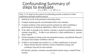 Confounding:Summary of
steps to evaluate
confounding
Table 12-10. Steps for the control of confounding and the evaluation of effect
modification through stratified analysis
1. Stratify by levels of the potential confounding factor.
2. Compute stratum-specific unconfounded relative risk estimates.
3. Evaluate similarity of the stratum-specific estimates by either eyeballing or
performing test of statistical significance. (More on this step later)
4. If the effect is thought to be uniform, calculate a pooled unconfounded summary
If effect is not uniform (i.e. effect modification is present,estimate using RRMH.
skip to step 6)
5. Perform hypothesis testing on the unconfounded estimate, using Mantel-Haenszel
chi-square and compute confidence interval.
6. If effect is not thought to be uniform (i.e., if effect modification is present):
a. Report stratum-specific estimates, results of hypothesis testing, and
confidence intervals for each estimate
b.If desired, calculate a summary unconfounded estimate using a standar6d6ized
formula 2014 Page 80
 