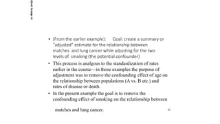 2014
Page
4
• (From the earlier example): Goal: create a summary or
“adjusted” estimate for the relationship between
matches and lung cancer while adjusting for the two
levels of smoking (the potential confounder)
• This process is analgous to the standardization of rates
earlier in the course—in those examples the purpose of
adjustment was to remove the confounding effect of age on
the relationship between populations (A vs. B etc.) and
rates of disease or death.
• In the present example the goal is to remove the
confounding effect of smoking on the relationship between
matches and lung cancer. 42
 