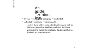 2014
Page
7 An
aside:
Termino
logy• Pooled = combined = collapsed = unadjusted
• Adjusted = summary = weighted, etc.
– All of these reflect some adjustment process such as
Mantel-Haenszel or Woolf or maximum likelihood
estimation to weight the strata and develop confidence
intervals about the estimate.
45
 