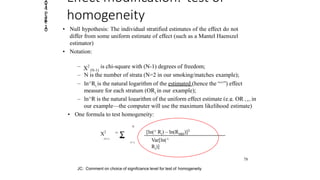 Effect modification: test of
homogeneity
• Null hypothesis: The individual stratified estimates of the effect do not
differ from some uniform estimate of effect (such as a Mantel Haenszel
estimator)
• Notation:
– N is the number of strata (N=2 in our smoking/matches example);
–
MH
ln^Ri is the natural logarithm of the estimated (hence the “^”) effect
measure for each stratum (ORi in our example);
– ln^R is the natural logarithm of the uniform effect estimate (e.g. OR in
– X2
(N-1)
is chi-square with (N-1) degrees of freedom;
our example—the computer will use the maximum likelihood estimate)
• One formula to test homogeneity:
X2
(N-1)
= ∑ [ln(^ Ri) – ln(RMH)]2
Var[ln(^
Ri)]
N
i= 1
78
JC: Comment on choice of signifciance level for test of homogeneity
2014
Page
10
 
