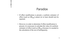 2014
Page
11
Paradox
• If effect modification is present, a uniform estimator of
effect (such as ORMH) cannot (or at least should not) be
reported.
• However, in order to determine if effect modification is
present, it is necessary to calculate the value of a uniform
estimator of effect (such as ORMH) because it is needed in
the calculation of the test of homogeneity.
79
 
