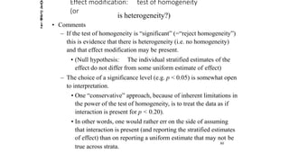 2014
Page
12
Effect modification: test of homogeneity
(or
is heterogeneity?)
• Comments
– If the test of homogeneity is “significant” (=“reject homogeneity”)
this is evidence that there is heterogeneity (i.e. no homogeneity)
and that effect modification may be present.
• (Null hypothesis: The individual stratified estimates of the
effect do not differ from some uniform estimate of effect)
– The choice of a significance level (e.g. p < 0.05) is somewhat open
to interpretation.
• One “conservative” approach, because of inherent limitations in
the power of the test of homogeneity, is to treat the data as if
interaction is present for p < 0.20).
• In other words, one would rather err on the side of assuming
that interaction is present (and reporting the stratified estimates
of effect) than on reporting a uniform estimate that may not be
true across strata.
80
 