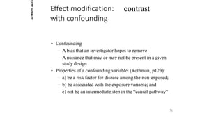 2014
Page
4
contrastEffect modification:
with confounding
• Confounding
– A bias that an investigator hopes to remove
– A nuisance that may or may not be present in a given
study design
• Properties of a confounding variable: (Rothman, p123):
– a) be a risk factor for disease among the non-exposed;
– b) be associated with the exposure variable; and
– c) not be an intermediate step in the “causal pathway”
71
 