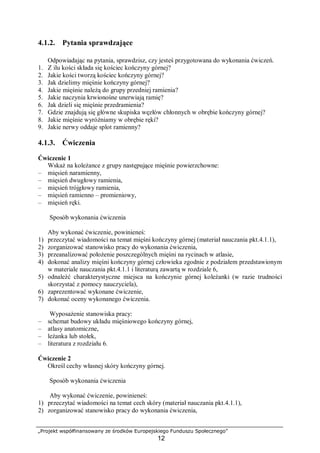 „Projekt współfinansowany ze środków Europejskiego Funduszu Społecznego”
12
4.1.2. Pytania sprawdzające
Odpowiadając na pytania, sprawdzisz, czy jesteś przygotowana do wykonania ćwiczeń.
1. Z ilu kości składa się kościec kończyny górnej?
2. Jakie kości tworzą kościec kończyny górnej?
3. Jak dzielimy mięśnie kończyny górnej?
4. Jakie mięśnie należą do grupy przedniej ramienia?
5. Jakie naczynia krwionośne unerwiają ramię?
6. Jak dzieli się mięśnie przedramienia?
7. Gdzie znajdują się główne skupiska węzłów chłonnych w obrębie kończyny górnej?
8. Jakie mięśnie wyróżniamy w obrębie ręki?
9. Jakie nerwy oddaje splot ramienny?
4.1.3. Ćwiczenia
Ćwiczenie 1
Wskaż na koleżance z grupy następujące mięśnie powierzchowne:
– mięsień naramienny,
– mięsień dwugłowy ramienia,
– mięsień trójgłowy ramienia,
– mięsień ramienno – promieniowy,
– mięsień ręki.
Sposób wykonania ćwiczenia
Aby wykonać ćwiczenie, powinieneś:
1) przeczytać wiadomości na temat mięśni kończyny górnej (materiał nauczania pkt.4.1.1),
2) zorganizować stanowisko pracy do wykonania ćwiczenia,
3) przeanalizować położenie poszczególnych mięśni na rycinach w atlasie,
4) dokonać analizy mięśni kończyny górnej człowieka zgodnie z podziałem przedstawionym
w materiale nauczania pkt.4.1.1 i literaturą zawartą w rozdziale 6,
5) odnaleźć charakterystyczne miejsca na kończynie górnej koleżanki (w razie trudności
skorzystać z pomocy nauczyciela),
6) zaprezentować wykonane ćwiczenie,
7) dokonać oceny wykonanego ćwiczenia.
Wyposażenie stanowiska pracy:
– schemat budowy układu mięśniowego kończyny górnej,
– atlasy anatomiczne,
– leżanka lub stołek,
– literatura z rozdziału 6.
Ćwiczenie 2
Określ cechy własnej skóry kończyny górnej.
Sposób wykonania ćwiczenia
Aby wykonać ćwiczenie, powinieneś:
1) przeczytać wiadomości na temat cech skóry (materiał nauczania pkt.4.1.1),
2) zorganizować stanowisko pracy do wykonania ćwiczenia,
 