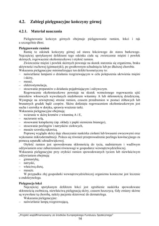 „Projekt współfinansowany ze środków Europejskiego Funduszu Społecznego”
14
4.2. Zabiegi pielęgnacyjne kończyny górnej
4.2.1. Materiał nauczania
Pielęgnowanie kończyn górnych obejmuje pielęgnowanie ramion, łokci i rąk
a szczególnie dłoni.
Pielęgnowanie ramion
Ramię to odcinek kończyny górnej od stawu łokciowego do stawu barkowego.
Najczęściej spotykanymi defektami tego odcinka ciała są: zwiotczenie mięśni i powłok
skórnych, rogowacenie okołomieszkowe i otyłość ramion.
Zwiotczenie mięśni i powłok skórnych powstaje na skutek starzenia się organizmu, braku
aktywności ruchowej (gimnastyki), po gwałtownym schudnięciu lub po dłuższej chorobie.
Wskazania pielęgnacyjne minimalizujące ten defekt kosmetyczny to:
– naświetlanie lampami o działaniu rozgrzewającym w celu polepszenia ukrwienia mięśni
i skóry,
– masaż,
– elektrostymulacja,
– stosowanie preparatów o działaniu pojędrniającym i odżywczym.
Rogowacenie okołomieszkowe powstaje na skutek wzmożonego rogowacenia ujść
mieszków włosowych wywołanych niedoborem witaminy A lub skłonnością dziedziczną.
Występuje na zewnętrznej stronie ramion, czasem przedramion w postaci żółtawych lub
brunatnych grudek bądź czopów. Skóra dotknięta rogowaceniem okołomieszkowym jest
sucha i szorstka w dotyku, sprawia wrażenie tarki.
Wskazania pielęgnacyjne obejmują:
– wcieranie w skórę kremów z witaminą A i E,
– nacieranie solą,
– stosowanie kataplazmy (np. okłady z papki siemienia lnianego),
– stosowanie peelingów i natrysków ziołowych,
– masaże szorstką rękawicą.
Poprawę wyglądu skóry daje złuszczanie naskórka ziołami lub kwasami owocowymi oraz
wykonanie mikrodermabrazji. Poleca się również przeprowadzenie peelingu kawitacyjnego za
pomocą szpatułki ultradźwiękowej.
Otyłość ramion jest spowodowana skłonnością do tycia, nadmiernym i wadliwym
odżywianiem oraz zaburzeniami równowagi w gospodarce wewnątrzwydzielniczej.
Wskazania pielęgnacyjne przy otyłości ramion spowodowanych tyciem lub niewłaściwym
odżywianiem obejmują:
– gimnastykę,
– natryski,
– właściwą dietę,
– masaże.
W przypadku złej gospodarki wewnątrzwydzielniczej organizmu konieczne jest leczenie
u endokrynologa.
Pielęgnacja łokci
Najczęściej spotykanym defektem łokci jest zgrubienie naskórka spowodowane
skłonnością osobniczą, niewłaściwą pielęgnacją skóry, czasem łuszczycą. Gdy zmiany skórne
są wywołane tą chorobą, należy pacjenta skierować do dermatologa.
Wskazania pielęgnacyjne:
– naświetlanie lampą rozgrzewającą,
 