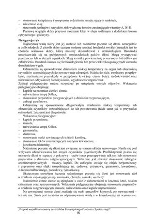„Projekt współfinansowany ze środków Europejskiego Funduszu Społecznego”
15
– stosowanie kataplazmy i kompresów o działaniu zmiękczającym naskórek,
– nacieranie solą,
– stosowanie peelingów i natrysków ziołowych oraz kremów zawierających witaminy A, D i E.
Poprawę wyglądu skóry przynosi moczenie łokci w oleju roślinnym z dodatkiem kwasu
cytrynowego i gliceryny.
Pielęgnacja rąk
Najczęstszą wadą skóry jest jej suchość lub nadmierne pocenie się dłoni, szczególnie
u osób młodych. Z chorób skóry czasem możemy spotkać brodawki zwykłe (kurzajki) jest to
choroba wirusowa skóry, którą musimy skonsultować z dermatologiem. Brodawki
umiejscawiają się na grzbietowych powierzchniach palców dłoni. Mogą występować
pojedynczo lub w dużych ogniskach. Mają szorstką powierzchnię o szarawym lub żółtawym
zabarwieniu. Brodawki usuwa się farmakologicznie lub przez elektrokoagulację bądź zamraża
dwutlenkiem węgla.
Odmrożenia są spowodowane działaniem niskiej temperatury na organ lub obecnością
czynników usposabiających do powstawania odmrożeń. Należą do nich: zwolniony przepływ
krwi, mechaniczne przeszkody w przepływie krwi (np. ciasne buty), niedokrwistość oraz
niewłaściwe odżywianie( niedożywienie, wyjałowienie organizmu).
Zabiegi pielęgnacyjne można rozpocząć po ustąpieniu ostrych objawów. Wskazania
pielęgnacyjne obejmują:
– kąpiele na przemian ciepłe i zimne,
– naświetlania lampą Sollux,
– stosowanie preparatów pielęgnacyjnych o działaniu rozgrzewającym,
– zabiegi parafinowe.
Odmroziny są spowodowane długotrwałym działaniem niskiej temperatury lub
obecnością czynników usposabiających do ich powstawania (takie same jak w przypadku
odmrożeń). Leczenie jest długotrwałe.
Wskazania pielęgnacyjne:
– kąpiele przemienne,
– masaże,
– naświetlania lampą Sollux,
– gimnastyka,
– diatermia,
– stosowanie maści zawierających ichtiol i kamforę,
– stosowanie leków rozszerzających naczynia krwionośne,
– jonoforeza histaminy.
Nadmierne pocenie się dłoni jest związane ze stanem układu nerwowego. Nasila się pod
wpływem zdenerwowania lub innych czynników psychicznych. Profilaktycznie poleca się
moczenie dłoni w naparze z pokrzywy i szałwi oraz przesypywanie talkiem lub stosowanie
preparatów o działaniu antyperspiracyjnym. Wskazane jest również stosowanie zabiegów
aromaterapeutycznych – masaży, kąpieli. Do zabiegów stosuje się olejek bergamonowy
i cyprysowy oraz olejki uzupełniające np. cedrowy, cytrynowy, geraniowy, lawendowy,
z drzewa herbacianego, paczulowy, tymiankowy.
Skutecznym sposobem leczenia nadmiernego pocenia się dłoni jest stosowanie ziół
o działaniu uspakajającym np. rumianku, chmielu, sasanki, werbeny.
Nadmiernie zimne dłonie są spotykane u osób z zaburzeniami w krążeniu krwi, niskim
ciśnieniem oraz zestresowanych. Wskazania pielęgnacyjne obejmują stosowanie preparatów
o działaniu rozgrzewającym, masaże, naświetlania oraz kąpiele naprzemienne.
Na zewnętrznej stronie dłoni znajduje się mało gruczołów łojowych, po wewnętrznej –
ich nie ma. Skóra jest narażona na odparowywanie wody a w konsekwencji na wysuszenie.
 
