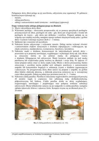 „Projekt współfinansowany ze środków Europejskiego Funduszu Społecznego”
16
Pielęgnacja skóry dłoni polega na jej nawilżeniu, odżywieniu oraz regeneracji. W gabinecie
kosmetycznym wykonuje się:
– masaże,
– zabieg parafinowy,
– zabieg z zastosowaniem maski termiczno – modelującej (gipsowej).
Etapy wykonywania zabiegu pielęgnacyjnego na dłoniach
1) Mycie i dezynfekcja skóry dłoni.
2) Wykonanie peelingu - złuszczanie przeprowadza się za pomocą specjalnych peelingów
przeznaczonych do dłoni, peelingów do ciała - gdy skóra jest zrogowaciała i twarda lub
peelingów do twarzy - gdy skóra jest delikatna i wrażliwa. Preparat nakłada się na
wilgotne ręce miękką szczotką, następnie masuje ruchami okrężnymi każdy palec i grzbiet
dłoni. Czynność wykonuje się przez około 2 – 3 minuty.
3) Spłukanie rąk i osuszenie ich ręcznikiem.
4) Nałożenie kremu odżywczego i wykonanie masażu. Zabieg można wykonać również
z zastosowaniem olejków eterycznych o działaniu odprężającym i relaksującym, np.
olejek cytrynowy, mandarynkowy, rozmarynowy, bazyliowy, lawendowy.
5) Nałożenie maski o działaniu dostosowanym do indywidualnych potrzeb skóry -
przeważnie są to preparaty nawilżające, wygładzające i wybielające skórę rąk. Gdy dłonie
są zniszczone można na nie położyć maskę do pielęgnacji twarzy
o działaniu liftingującym lub odżywczym. Maski kremowe nakłada się pod maskę
parafinową lub rozprowadza grubą warstwą na dłoniach i owija folią. Po upływie 15
minut preparat należy zmyć ze skóry ciepłą wodą. Dłonie o skórze przesuszonej, bardzo
zniszczonej i szorstkiej można poddać serii zabiegów jonoforezy z zastosowaniem
ampułek lub koncentratów bogatych w substancje czynne o działaniu regenerującym
i odżywczym. Na przygotowaną skórę dłoni nanosi się preparat z ampułki, na grzbiet
dłoni kładzie elektrodę aktywną, a elektrodę przeciwną umieszcza się w wewnętrznej
części dłoni pacjentki. Zabieg na jednej ręce powinien trwać ok. 3 – 5 minut.
6) Nałożenie ciekłej parafiny. Parafina to mieszanina węglowodorów zawierających powyżej
20 atomów węgla w cząsteczce. Jest substancją stałą, drobnokrystaliczną,
półprzeźroczystą lub białawą. Ciekła parafina działa na skórę wygładzająco,
rozgrzewająco, nawilżająco i pojędrniająco oraz polepsza wnikanie substancji
odżywczych. Dłonie kilkukrotnie zanurza się po nadgarstki w ciekłej parafinie, następnie
zakłada rękawiczki foliowe i rękawice frotte. Kompres trzyma się na dłoniach przez 15 –
20 minut.
Rys. 3. Zabieg parafinowy na dłoniach [2, str. 142].
 