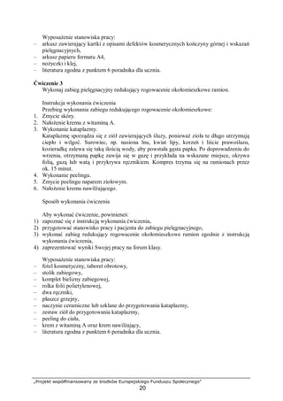„Projekt współfinansowany ze środków Europejskiego Funduszu Społecznego”
20
Wyposażenie stanowiska pracy:
– arkusz zawierający kartki z opisami defektów kosmetycznych kończyny górnej i wskazań
pielęgnacyjnych,
– arkusz papieru formatu A4,
– nożyczki i klej,
– literatura zgodna z punktem 6 poradnika dla ucznia.
Ćwiczenie 3
Wykonaj zabieg pielęgnacyjny redukujący rogowacenie okołomieszkowe ramion.
Instrukcja wykonania ćwiczenia
Przebieg wykonania zabiegu redukującego rogowacenie okołomieszkowe:
1. Zmycie skóry.
2. Nałożenie kremu z witaminą A.
3. Wykonanie kataplazmy.
Kataplazmę sporządza się z ziół zawierających śluzy, ponieważ zioła te długo utrzymują
ciepło i wilgoć. Surowiec, np. nasiona lnu, kwiat lipy, korzeń i liście prawoślazu,
kozieradkę zalewa się taką ilością wody, aby powstała gęsta papka. Po doprowadzeniu do
wrzenia, otrzymaną papkę zawija się w gazę i przykłada na wskazane miejsce, okrywa
folią, gazą lub watą i przykrywa ręcznikiem. Kompres trzyma się na ramionach przez
ok. 15 minut.
4. Wykonanie peelingu.
5. Zmycie peelingu naparem ziołowym.
6. Nałożenie kremu nawilżającego.
Sposób wykonania ćwiczenia
Aby wykonać ćwiczenie, powinieneś:
1) zapoznać się z instrukcją wykonania ćwiczenia,
2) przygotować stanowisko pracy i pacjenta do zabiegu pielęgnacyjnego,
3) wykonać zabieg redukujący rogowacenie okołomieszkowe ramion zgodnie z instrukcją
wykonania ćwiczenia,
4) zaprezentować wyniki Swojej pracy na forum klasy.
Wyposażenie stanowiska pracy:
– fotel kosmetyczny, taboret obrotowy,
– stolik zabiegowy,
– komplet bielizny zabiegowej,
– rolka folii polietylenowej,
– dwa ręczniki,
– płaszcz grzejny,
– naczynie ceramiczne lub szklane do przygotowania kataplazmy,
– zestaw ziół do przygotowania kataplazmy,
– peeling do ciała,
– krem z witaminą A oraz krem nawilżający,
– literatura zgodna z punktem 6 poradnika dla ucznia.
 