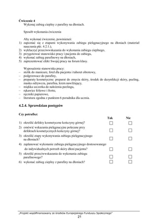 „Projekt współfinansowany ze środków Europejskiego Funduszu Społecznego”
21
Ćwiczenie 4
Wykonaj zabieg cieplny z parafiny na dłoniach.
Sposób wykonania ćwiczenia
Aby wykonać ćwiczenie, powinieneś:
1) zapoznać się z etapami wykonywania zabiegu pielęgnacyjnego na dłoniach (materiał
nauczania pkt. 4.2.1.),
2) wykluczyć przeciwwskazania do wykonania zabiegu cieplnego,
3) przygotować stanowisko pracy i pacjenta do zabiegu,
4) wykonać zabieg parafinowy na dłoniach,
5) zaprezentować efekt Swojej pracy na forum klasy.
Wyposażenie stanowiska pracy:
– stolik do manicure, fotel dla pacjenta i taboret obrotowy,
– podgrzewacz do parafiny,
– preparaty kosmetyczne: preparat do zmycia skóry, środek do dezynfekcji skóry, peeling,
maska odżywcza, parafina, krem nawilżający,
– miękka szczotka do nałożenia peelingu,
– rękawice foliowe i frotte,
– ręczniki papierowe,
– literatura zgodna z punktem 6 poradnika dla ucznia.
4.2.4. Sprawdzian postępów
Czy potrafisz:
Tak Nie
1) określić defekty kosmetyczne kończyny górnej?
2) omówić wskazania pielęgnacyjne polecane przy
defektach kosmetycznych kończyny górnej?
3) określić etapy wykonywania zabiegu pielęgnacyjnego
na dłoniach?
4) zaplanować wykonanie zabiegu pielęgnacyjnego dostosowanego
do indywidualnych potrzeb skóry dłoni pacjenta?
5) określić przeciwwskazania do wykonania zabiegu
parafinowego?
6) wykonać zabieg cieplny z parafiny na dłoniach?
 