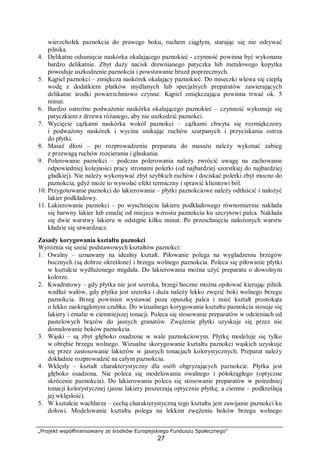 „Projekt współfinansowany ze środków Europejskiego Funduszu Społecznego”
27
wierzchołek paznokcia do prawego boku, ruchem ciągłym, starając się nie odrywać
pilnika.
4. Delikatne odsunięcie naskórka okalającego paznokieć - czynność powinna być wykonana
bardzo delikatnie. Zbyt duży nacisk drewnianego patyczka lub metalowego kopytka
powoduje uszkodzenie paznokcia i powstawanie bruzd poprzecznych.
5. Kąpiel paznokci – zmiękcza naskórek okalający paznokieć. Do miseczki wlewa się ciepłą
wodę z dodatkiem płatków mydlanych lub specjalnych preparatów zawierających
delikatne środki powierzchniowo czynne. Kąpiel zmiękczająca powinna trwać ok. 5
minut.
6. Bardzo ostrożne podważenie naskórka okalającego paznokieć – czynność wykonuje się
patyczkiem z drzewa różanego, aby nie uszkodzić paznokci.
7. Wycięcie cążkami naskórka wokół paznokci – cążkami chwyta się rozmiękczony
i podważony naskórek i wycina unikając ruchów szarpanych i przyciskania ostrza
do płytki.
8. Masaż dłoni – po rozprowadzeniu preparatu do masażu należy wykonać zabieg
z przewagą ruchów rozcierania i głaskania.
9. Polerowanie paznokci – podczas polerowania należy zwrócić uwagę na zachowanie
odpowiedniej kolejności pracy stronami polerki (od najbardziej szorstkiej do najbardziej
gładkiej). Nie należy wykonywać zbyt szybkich ruchów i dociskać polerki zbyt mocno do
paznokcia, gdyż może to wywołać efekt termiczny i sprawić klientowi ból.
10. Przygotowanie paznokci do lakierowania – płytki paznokciowe należy odtłuścić i nałożyć
lakier podkładowy.
11. Lakierowanie paznokci – po wyschnięciu lakieru podkładowego równomiernie nakłada
się barwny lakier lub emalię od miejsca wzrostu paznokcia ku szczytowi palca. Nakłada
się dwie warstwy lakieru w odstępie kilku minut. Po przeschnięciu nałożonych warstw
kładzie się utwardzacz.
Zasady korygowania kształtu paznokci
Wyróżnia się sześć podstawowych kształtów paznokci:
1. Owalny – uznawany na idealny kształt. Piłowanie polega na wygładzeniu brzegów
bocznych (są dobrze określone) i brzegu wolnego paznokcia. Poleca się piłowanie płytki
w kształcie wydłużonego migdała. Do lakierowania można użyć preparatu o dowolnym
kolorze.
2. Kwadratowy – gdy płytka nie jest szeroka, brzegi boczne można opiłować kierując pilnik
wzdłuż wałów, gdy płytka jest szeroka i duża należy lekko zwęzić boki wolnego brzegu
paznokcia. Brzeg powinien wystawać poza opuszkę palca i mieć kształt prostokąta
o lekko zaokrąglonym czubku. Do wizualnego korygowania kształtu paznokcia stosuje się
lakiery i emalie w ciemniejszej tonacji. Poleca się stosowanie preparatów w odcieniach od
pastelowych brązów do jasnych granatów. Zwężenie płytki uzyskuje się przez nie
domalowanie boków paznokcia.
3. Wąski – są zbyt głęboko osadzone w wale paznokciowym. Płytkę modeluje się tylko
w obrębie brzegu wolnego. Wizualne skorygowanie kształtu paznokci wąskich uzyskuje
się przez zastosowanie lakierów w jasnych tonacjach kolorystycznych. Preparat należy
dokładnie rozprowadzić na całym paznokciu.
4. Wklęsły – kształt charakterystyczny dla osób obgryzających paznokcie. Płytka jest
głęboko osadzona. Nie poleca się modelowania owalnego i półokrągłego (optyczne
skrócenie paznokcia). Do lakierowania poleca się stosowanie preparatów w pośredniej
tonacji kolorystycznej (jasne lakiery poszerzają optycznie płytkę, a ciemne – podkreślają
jej wklęsłość).
5. W kształcie wachlarza – cechą charakterystyczną tego kształtu jest zawijanie paznokci ku
dołowi. Modelowanie kształtu polega na lekkim zwężeniu boków brzegu wolnego
 