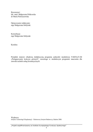 „Projekt współfinansowany ze środków Europejskiego Funduszu Społecznego”
1
Recenzenci:
lek. med. Małgorzata Polkowska
dr Maria Pietruszewska
Opracowanie redakcyjne:
mgr Małgorzata Sołtysiak
Konsultacja:
mgr Małgorzata Sołtysiak
Korekta:
Poradnik stanowi obudowę dydaktyczną programu jednostki modułowej 514[03].Z1.04
„Pielęgnowanie kończyn górnych”, zawartego w modułowym programie nauczania dla
zawodu technik usług kosmetycznych.
Wydawca
Instytut Technologii Eksploatacji – Państwowy Instytut Badawczy, Radom 2006
 