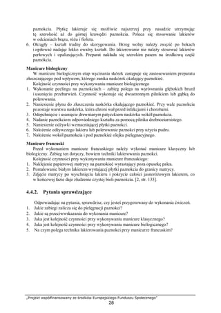 „Projekt współfinansowany ze środków Europejskiego Funduszu Społecznego”
28
paznokcia. Płytkę lakieruje się możliwie najszerzej przy nasadzie utrzymując
tę szerokość aż do górnej krawędzi paznokcia. Poleca się stosowanie lakierów
w odcieniach brązu, różu i fioletu.
6. Okrągły – kształt trudny do skorygowania. Brzeg wolny należy zwęzić po bokach
i opiłować nadając lekko owalny kształt. Do lakierowanie nie należy stosować lakierów
perłowych i opalizujących. Preparat nakłada się szerokim pasem na środkową część
paznokcia.
Manicure biologiczny
W manicure biologicznym etap wycinania skórek zastępuje się zastosowaniem preparatu
złuszczającego pod wpływem, którego zanika naskórek okalający paznokieć.
Kolejność czynności przy wykonywaniu manicure biologicznego
1. Wykonanie peelingu na paznokciach – zabieg polega na wyrównaniu głębokich bruzd
i usunięciu przebarwień. Czynność wykonuje się dwustronnym pilnikiem lub gąbką do
polerowania.
2. Naniesienie płynu do złuszczenia naskórka okalającego paznokieć. Przy wale paznokcia
pozostaje warstwa naskórka, która chroni wał przed infekcjami i chorobami.
3. Odepchnięcie i usunięcie drewnianym patyczkiem naskórka wokół paznokcia.
4. Nadanie paznokciom odpowiedniego kształtu za pomocą pilnika drobnoziarnistego.
5. Naniesienie odżywki wzmacniającej płytki paznokci.
6. Nałożenie odżywczego lakieru lub polerowanie paznokci przy użyciu pudru.
7. Nałożenie wokół paznokcia i pod paznokieć olejku pielęgnacyjnego.
Manicure francuski
Przed wykonaniem manicure francuskiego należy wykonać manicure klasyczny lub
biologiczny. Zabieg ten dotyczy, bowiem techniki lakierowania paznokci.
Kolejność czynności przy wykonywaniu manicure francuskiego:
1. Naklejenie papierowej matrycy na paznokieć wyrastający poza opuszkę palca.
2. Pomalowanie białym lakierem wystającej płytki paznokcia do granicy matrycy.
3. Zdjęcie matrycy po wyschnięciu lakieru i pokrycie całości jasnoróżowym lakierem, co
w końcowej fazie daje złudzenie czystej bieli paznokcia. [2, str. 135].
4.4.2. Pytania sprawdzające
Odpowiadając na pytania, sprawdzisz, czy jesteś przygotowany do wykonania ćwiczeń.
1. Jakie zabiegi zalicza się do pielęgnacji paznokci?
2. Jakie są przeciwwskazania do wykonania manicure?
3. Jaka jest kolejność czynności przy wykonywaniu manicure klasycznego?
4. Jaka jest kolejność czynności przy wykonywaniu manicure biologicznego?
5. Na czym polega technika lakierowania paznokci przy manicurze francuskim?
 
