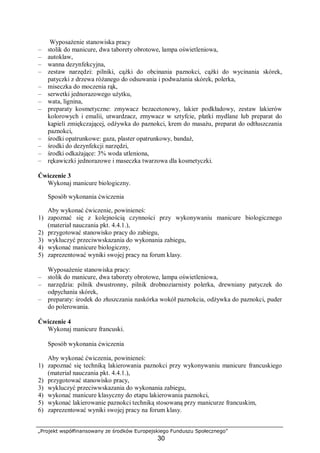 „Projekt współfinansowany ze środków Europejskiego Funduszu Społecznego”
30
Wyposażenie stanowiska pracy
– stolik do manicure, dwa taborety obrotowe, lampa oświetleniowa,
– autoklaw,
– wanna dezynfekcyjna,
– zestaw narzędzi: pilniki, cążki do obcinania paznokci, cążki do wycinania skórek,
patyczki z drzewa różanego do odsuwania i podważania skórek, polerka,
– miseczka do moczenia rąk,
– serwetki jednorazowego użytku,
– wata, lignina,
– preparaty kosmetyczne: zmywacz bezacetonowy, lakier podkładowy, zestaw lakierów
kolorowych i emalii, utwardzacz, zmywacz w sztyfcie, płatki mydlane lub preparat do
kąpieli zmiękczającej, odżywka do paznokci, krem do masażu, preparat do odtłuszczania
paznokci,
– środki opatrunkowe: gaza, plaster opatrunkowy, bandaż,
– środki do dezynfekcji narzędzi,
– środki odkażające: 3% woda utleniona,
– rękawiczki jednorazowe i maseczka twarzowa dla kosmetyczki.
Ćwiczenie 3
Wykonaj manicure biologiczny.
Sposób wykonania ćwiczenia
Aby wykonać ćwiczenie, powinieneś:
1) zapoznać się z kolejnością czynności przy wykonywaniu manicure biologicznego
(materiał nauczania pkt. 4.4.1.),
2) przygotować stanowisko pracy do zabiegu,
3) wykluczyć przeciwwskazania do wykonania zabiegu,
4) wykonać manicure biologiczny,
5) zaprezentować wyniki swojej pracy na forum klasy.
Wyposażenie stanowiska pracy:
– stolik do manicure, dwa taborety obrotowe, lampa oświetleniowa,
– narzędzia: pilnik dwustronny, pilnik drobnoziarnisty polerka, drewniany patyczek do
odpychania skórek,
– preparaty: środek do złuszczania naskórka wokół paznokcia, odżywka do paznokci, puder
do polerowania.
Ćwiczenie 4
Wykonaj manicure francuski.
Sposób wykonania ćwiczenia
Aby wykonać ćwiczenia, powinieneś:
1) zapoznać się techniką lakierowania paznokci przy wykonywaniu manicure francuskiego
(materiał nauczania pkt. 4.4.1.),
2) przygotować stanowisko pracy,
3) wykluczyć przeciwwskazania do wykonania zabiegu,
4) wykonać manicure klasyczny do etapu lakierowania paznokci,
5) wykonać lakierowanie paznokci techniką stosowaną przy manicurze francuskim,
6) zaprezentować wyniki swojej pracy na forum klasy.
 