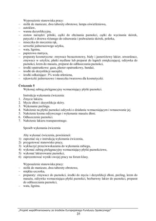 „Projekt współfinansowany ze środków Europejskiego Funduszu Społecznego”
31
Wyposażenie stanowiska pracy:
– stolik do manicure, dwa taborety obrotowe, lampa oświetleniowa,
– autoklaw,
– wanna dezynfekcyjna,
– zestaw narzędzi: pilniki, cążki do obcinania paznokci, cążki do wycinania skórek,
patyczki z drzewa różanego do odsuwania i podważania skórek, polerka,
– miseczka do moczenia rąk,
– serwetki jednorazowego użytku,
– wata, lignina,
– papierowa matryca,
– preparaty kosmetyczne: zmywacz bezacetonowy, biały i jasnoróżowy lakier, utwardzacz,
zmywacz w sztyfcie, płatki mydlane lub preparat do kąpieli zmiękczającej, odżywka do
paznokci, krem do masażu, preparat do odtłuszczania paznokci,
– środki opatrunkowe: gaza, plaster opatrunkowy, bandaż,
– środki do dezynfekcji narzędzi,
– środki odkażające: 3% woda utleniona,
– rękawiczki jednorazowe i maseczka twarzowa dla kosmetyczki.
Ćwiczenie 5
Wykonaj zabieg pielęgnacyjny wzmacniający płytki paznokci.
Instrukcja wykonania ćwiczenia:
1. Zmycie lakieru.
2. Mycie dłoni i dezynfekcja skóry.
3. Wykonanie peelingu.
4. Nałożenie na płytki paznokci odżywki o działaniu wzmacniającym i wmasowanie jej.
5. Nałożenie kremu odżywczego i wykonanie masażu dłoni.
6. Odłuszczenie paznokci.
7. Nałożenie lakieru transparentnego.
Sposób wykonania ćwiczenia
Aby wykonać ćwiczenia, powinieneś:
1) zapoznać się z instrukcją wykonania ćwiczenia,
2) przygotować stanowisko pracy,
3) wykluczyć przeciwwskazania do wykonania zabiegu,
4) wykonać zabieg pielęgnacyjny wzmacniający płytki paznokciowe,
5) wykonać lakierowanie paznokci,
6) zaprezentować wyniki swojej pracy na forum klasy.
Wyposażenie stanowiska pracy:
– stolik do manicure, dwa taborety obrotowe,
– miękka szczotka,
– preparaty: zmywacz do paznokci, środki do mycia i dezynfekcji dłoni, peeling, krem do
masażu, odżywka wzmacniająca płytki paznokci, bezbarwny lakier do paznokci, preparat
do odtłuszczania paznokci,
– wata, lignina.
 