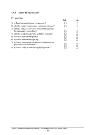 „Projekt współfinansowany ze środków Europejskiego Funduszu Społecznego”
32
4.4.4. Sprawdzian postępów
Czy potrafisz:
Tak Nie
1) wskazać zabiegi pielęgnacyjne paznokci?
2) określić przeciwwskazania do wykonania manicure?
3) określić etapy wykonywania manicure klasycznego,
biologicznego i francuskiego?
4) określić zasady korygowania kształtów paznokci?
5) wykonać manicure klasyczny?
6) wykonać manicure biologiczny?
7) wykonać lakierowanie paznokci technika stosowaną
przy manicurze francuskim?
8) wykonać zabieg wzmacniający płytki paznokci?
 