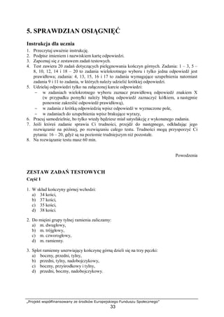„Projekt współfinansowany ze środków Europejskiego Funduszu Społecznego”
33
5. SPRAWDZIAN OSIĄGNIĘĆ
Instrukcja dla ucznia
1. Przeczytaj uważnie instrukcję.
2. Podpisz imieniem i nazwiskiem kartę odpowiedzi.
3. Zapoznaj się z zestawem zadań testowych.
4. Test zawiera 20 zadań dotyczących pielęgnowania kończyn górnych. Zadania: 1 – 3, 5 –
8, 10, 12, 14 i 18 – 20 to zadania wielokrotnego wyboru i tylko jedna odpowiedź jest
prawidłowa; zadania: 4, 13, 15, 16 i 17 to zadania wymagające uzupełnienia natomiast
zadania 9 i 11 to zadania, w których należy udzielić krótkiej odpowiedzi.
5. Udzielaj odpowiedzi tylko na załączonej karcie odpowiedzi:
− w zadaniach wielokrotnego wyboru zaznacz prawidłową odpowiedź znakiem X
(w przypadku pomyłki należy błędną odpowiedź zaznaczyć kółkiem, a następnie
ponownie zakreślić odpowiedź prawidłową),
− w zadania z krótką odpowiedzią wpisz odpowiedź w wyznaczone pole,
− w zadaniach do uzupełnienia wpisz brakujące wyrazy,
6. Pracuj samodzielnie, bo tylko wtedy będziesz miał satysfakcję z wykonanego zadania.
7. Jeśli któreś zadanie sprawia Ci trudności, przejdź do następnego, odkładając jego
rozwiązanie na później, po rozwiązaniu całego testu. Trudności mogą przysporzyć Ci
pytania: 16 – 20, gdyż są na poziomie trudniejszym niż pozostałe.
8. Na rozwiązanie testu masz 60 min.
Powodzenia
ZESTAW ZADAŃ TESTOWYCH
Część I
1. W skład kończyny górnej wchodzi:
a) 34 kości,
b) 37 kości,
c) 35 kości,
d) 38 kości.
2. Do mięśni grupy tylnej ramienia zaliczamy:
a) m. dwugłowy,
b) m. trójgłowy,
c) m. czworogłowy,
d) m. ramienny.
3. Splot ramienny unerwiający kończynę górną dzieli się na trzy pęczki:
a) boczny, przedni, tylny,
b) przedni, tylny, nadobojczykowy,
c) boczny, przyśrodkowy i tylny,
d) przedni, boczny, nadobojczykowy.
 