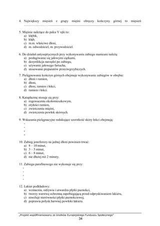 „Projekt współfinansowany ze środków Europejskiego Funduszu Społecznego”
34
4. Największy mięsień z grupy mięśni obręczy kończyny górnej to mięsień
…………………….................................................................................................................
5. Mięśnie należące do palca V ręki to:
a) kłębik,
b) kłąb,
c) m.m. właściwe dłoni,
d) m. odwodziciel, m. przywodziciel.
6. Do działań antyseptycznych przy wykonywaniu zabiegu manicure należą:
a) posługiwanie się jałowymi cążkami,
b) dezynfekcja narzędzi po zabiegu,
c) używanie jałowego fartucha,
d) stosowanie preparatów przeciwgrzybiczych.
7. Pielęgnowanie kończyn górnych obejmuje wykonywanie zabiegów w obrębie:
a) dłoni i ramion,
b) dłoni,
c) dłoni, ramion i łokci,
d) ramion i łokci.
8. Kataplazmę stosuje się przy:
a) rogowaceniu okołomieszkowym,
b) otyłości ramion,
c) zwiotczeniu mięśni,
d) zwiotczeniu powłok skórnych.
9. Wskazania pielęgnacyjne redukujące szorstkość skóry łokci obejmują:
-
-
-
-
10. Zabieg jonoforezy na jednej dłoni powinien trwać:
a) 8 – 10 minut,
b) 3 – 5 minut,
c) 6 – 8 minut,
d) nie dłużej niż 2 minuty.
11. Zabiegu parafinowego nie wykonuje się przy:
-
-
-
-
12. Lakier podkładowy:
a) wzmacnia, odżywia i utwardza płytki paznokci,
b) tworzy warstwę ochronną zapobiegającą przed odpryskiwaniem lakieru,
c) niweluje nierówności płytki paznokciowej,
d) poprawia połysk barwnej powłoki lakieru.
 