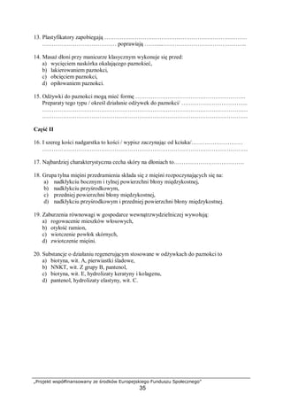 „Projekt współfinansowany ze środków Europejskiego Funduszu Społecznego”
35
13. Plastyfikatory zapobiegają …………………………………………………………………
………………………………… poprawiają …….....……………………………………..
14. Masaż dłoni przy manicurze klasycznym wykonuje się przed:
a) wycięciem naskórka okalającego paznokieć,
b) lakierowaniem paznokci,
c) obcięciem paznokci,
d) opiłowaniem paznokci.
15. Odżywki do paznokci mogą mieć formę ………………………………………………….
Preparaty tego typu / określ działanie odżywek do paznokci/ ……………………………..
………………………………………………………………………………………………
………………………………………………………………………………………………
Część II
16. I szereg kości nadgarstka to kości / wypisz zaczynając od kciuka/………………………
………………………………………………………………………………………………
17. Najbardziej charakterystyczna cecha skóry na dłoniach to……………………………….
18. Grupa tylna mięśni przedramienia składa się z mięśni rozpoczynających się na:
a) nadkłykciu bocznym i tylnej powierzchni błony międzykostnej,
b) nadkłykciu przyśrodkowym,
c) przedniej powierzchni błony międzykostnej,
d) nadkłykciu przyśrodkowym i przedniej powierzchni błony międzykostnej.
19. Zaburzenia równowagi w gospodarce wewnątrzwydzielniczej wywołują:
a) rogowacenie mieszków włosowych,
b) otyłość ramion,
c) wiotczenie powłok skórnych,
d) zwiotczenie mięśni.
20. Substancje o działaniu regenerującym stosowane w odżywkach do paznokci to
a) biotyna, wit. A, pierwiastki śladowe,
b) NNKT, wit. Z grupy B, pantenol,
c) biotyna, wit. E, hydrolizaty keratyny i kolagenu,
d) pantenol, hydrolizaty elastyny, wit. C.
 