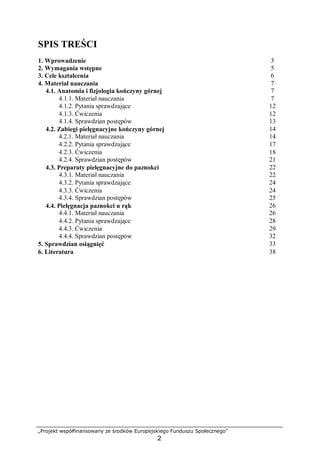 „Projekt współfinansowany ze środków Europejskiego Funduszu Społecznego”
2
SPIS TREŚCI
1. Wprowadzenie 3
2. Wymagania wstępne 5
3. Cele kształcenia 6
4. Materiał nauczania 7
4.1. Anatomia i fizjologia kończyny górnej 7
4.1.1. Materiał nauczania 7
4.1.2. Pytania sprawdzające 12
4.1.3. Ćwiczenia 12
4.1.4. Sprawdzian postępów 13
4.2. Zabiegi pielęgnacyjne kończyny górnej 14
4.2.1. Materiał nauczania 14
4.2.2. Pytania sprawdzające 17
4.2.3. Ćwiczenia 18
4.2.4. Sprawdzian postępów 21
4.3. Preparaty pielęgnacyjne do paznokci 22
4.3.1. Materiał nauczania 22
4.3.2. Pytania sprawdzające 24
4.3.3. Ćwiczenia 24
4.3.4. Sprawdzian postępów 25
4.4. Pielęgnacja paznokci u rąk 26
4.4.1. Materiał nauczania 26
4.4.2. Pytania sprawdzające 28
4.4.3. Ćwiczenia 29
4.4.4. Sprawdzian postępów 32
5. Sprawdzian osiągnięć 33
6. Literatura 38
 