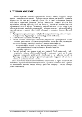 „Projekt współfinansowany ze środków Europejskiego Funduszu Społecznego”
3
1. WPROWADZENIE
Poradnik będzie Ci pomocny w przyswajaniu wiedzy z zakresu pielęgnacji kończyn
górnych z uwzględnieniem anatomii i fizjologii kończyn górnych oraz paznokci, czynników
wpływających na stan skóry wskazanych partii ciała a także wykonywania zabiegów
redukujących najczęściej spotykane defekty kosmetyczne kończyn górnych oraz
wykonywania zabiegów pielęgnacyjnych na dłoniach i paznokciach dostosowanych do
indywidualnych potrzeb klienta. Zamieszczony materiał nauczania zawiera najważniejsze
informacje dotyczące wymienionych zagadnień i wskazuje tematykę, z jaką powinieneś się
zapoznać poprzez wyszukanie odpowiednich informacji we wskazanej literaturze. Poradnik
zawiera:
1. Wymagania wstępne, czyli wykaz niezbędnych umiejętności i wiedzy, które powinieneś
mieć opanowane, aby przystąpić do realizacji tej jednostki modułowej.
2. Cele kształcenia tej jednostki modułowej.
3. Materiał nauczania umożliwiający samodzielne przygotowanie się do wykonania ćwiczeń
i zaliczenia sprawdzianów. Wykorzystaj do poszerzenia wiedzy wskazaną literaturę oraz
inne źródła informacji. Obejmuje on również ćwiczenia, które zawierają:
− wykaz materiałów, narzędzi i sprzętu potrzebnych do realizacji ćwiczenia,
− pytania sprawdzające wiedzę potrzebną do wykonania ćwiczenia,
− sprawdzian teoretyczny.
4. Przykłady ćwiczeń oraz zestawy pytań sprawdzających Twoje opanowanie wiedzy
i umiejętności z zakresu całej jednostki. Prawidłowe wykonanie ćwiczeń jest dowodem
osiągnięcia umiejętności praktycznych określonych w tej jednostce modułowej.
Wykonując sprawdziany postępów powinieneś odpowiadać na pytanie tak lub nie, co
oznacza, że opanowałeś materiał albo nie.
Jeżeli masz trudności ze zrozumieniem tematu lub ćwiczenia, to poproś nauczyciela lub
instruktora o wyjaśnienie i ewentualne sprawdzenie, czy dobrze wykonujesz daną czynność.
Po zrealizowaniu materiału spróbuj zaliczyć sprawdzian osiągnięć z zakresu tematyki
jednostki modułowej.
 