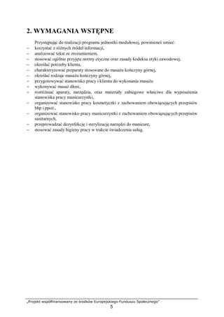 „Projekt współfinansowany ze środków Europejskiego Funduszu Społecznego”
5
2. WYMAGANIA WSTĘPNE
Przystępując do realizacji programu jednostki modułowej, powinieneś umieć:
− korzystać z różnych źródeł informacji,
− analizować tekst ze zrozumieniem,
− stosować ogólnie przyjęte normy etyczne oraz zasady kodeksu etyki zawodowej,
− określać potrzeby klienta,
− charakteryzować preparaty stosowane do masażu kończyny górnej,
− określać rodzaje masażu kończyny górnej,
− przygotowywać stanowisko pracy i klienta do wykonania masażu
− wykonywać masaż dłoni,
− rozróżniać aparaty, narzędzia, oraz materiały zabiegowe właściwe dla wyposażenia
stanowiska pracy manicurzystki,
− organizować stanowisko pracy kosmetyczki z zachowaniem obowiązujących przepisów
bhp i ppoż.,
− organizować stanowisko pracy manicurzystki z zachowaniem obowiązujących przepisów
sanitarnych,
− przeprowadzać dezynfekcję i sterylizację narzędzi do manicure,
− stosować zasady higieny pracy w trakcie świadczenia usług.
 