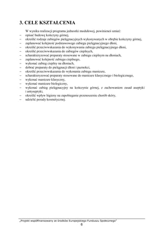 „Projekt współfinansowany ze środków Europejskiego Funduszu Społecznego”
6
3. CELE KSZTAŁCENIA
W wyniku realizacji programu jednostki modułowej, powinieneś umieć:
− opisać budowę kończyny górnej,
− określić rodzaje zabiegów pielęgnacyjnych wykonywanych w obrębie kończyny górnej,
− zaplanować kolejność podstawowego zabiegu pielęgnacyjnego dłoni,
− określić przeciwwskazania do wykonywania zabiegu pielęgnacyjnego dłoni,
− określić przeciwwskazania do zabiegów cieplnych,
− scharakteryzować preparaty stosowane w zabiegu cieplnym na dłoniach,
− zaplanować kolejność zabiegu cieplnego,
− wykonać zabieg cieplny na dłoniach,
− dobrać preparaty do pielęgnacji dłoni i paznokci,
− określić przeciwwskazania do wykonania zabiegu manicure,
− scharakteryzować preparaty stosowane do manicure klasycznego i biologicznego,
− wykonać manicure klasyczny,
− wykonać manicure biologiczny,
− wykonać zabieg pielęgnacyjny na kończynie górnej, z zachowaniem zasad aseptyki
i antyseptyki,
− określić wpływ higieny na zapobieganie przenoszeniu chorób skóry,
− udzielić porady kosmetycznej.
 