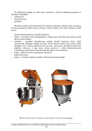 „Projekt współfinansowany ze środków Europejskiego Funduszu Społecznego”
10
W eksploatacji znajduje się wiele typów miesiarek, z których najbardziej popularne to
miesiarki z miesiadłem:
− widelcowym,
− dwustożkowym,
− spiralnym.
Miesiarka spiralna wykorzystywanym do miesienia wszystkich rodzajów ciast, począwszy
od ciast pszennych na chleb tostowy, pszenny i ciasta na bułki, aż do ciasta żytniego na chleb
razowy.
Główne elementy budowy miesiarki spiralnej to:
− dzieża – w kształcie walca zaokrąglonego w dolnej części, może być umocowana na stałe
lub na wózku jezdnym;
− miesiadło – specjalnie ukształtowane spiralne (kształt skręconej ramy); dzięki
zastosowaniu specjalnej wkładki nożowej, można mieszać bardzo małe porcje ciasta;
miesiadło wraz z osłoną podnoszone jest do góry i opuszczane; miesiadło posiada dwie
prędkości obrotowe, a jego pracą można sterować w cyklu półautomatycznym
z niezależnym ustawieniem czasu mieszania dla obydwu stron miesienia;
− osłona – pełna lub ażurowa, przykrywa całą dzieżę;
− pulpit sterowniczy;
− korpus – w którym znajdują się silniki i układ przekazywania napędu.
Rys. 5. Miesiarki spiralne (z dzieżą na wózku jezdnym i dzieżą stała) [www.ibis.pl]
 