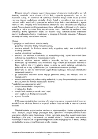 „Projekt współfinansowany ze środków Europejskiego Funduszu Społecznego”
11
Działanie miesiarki polega na wykorzystaniu pracy dwóch ruchów obrotowych to jest ruch
obrotowy miesiadła i ruch obrotowy dzieży, który zapewnia wymieszanie ciasta w całej
przestrzeni dzieży. W zależności od technologii miesienia danego ciasta można je miesić
z dwoma różnymi prędkościami miesiadła i dzieży. Jednak w początkowej fazie miesienia (do
związania mąki z wodą) należy pracować na wolnym biegu. Zakres napełnienia dzieży wynosi
od 5% do 75%. Specjalny profil miesiadła miesi intensywnie ciasto od ścianki dzież aż poza jej
środek. Wysoka intensywność miesienia pozwala na maksymalne wchłonięcie wody, przez co
powstają w cieście pory oraz dobre napowietrzenie ciasta. Umożliwia to stabilizację czasu
fermentacji. Łatwe opróżnianie dzieży jest możliwe dzięki automatycznemu zatrzymaniu
maszyny i załączeniu obrotów przeciwnych w stosunku do kierunku miesienia. Podniesienie
automatyczne osłony unieruchamia maszynę.
Obsługa
Przystępując do uruchomienia maszyny należy:
− podjechać wózkiem z dzieżą, blokujemy dzieżę,
− dozować składniki do dzieży (wlewamy wodę, wsypujemy mąkę i inne składniki) jeżeli
w dzieży ich nie ma,
− opuścić osłonę (pokrywę) dzieży,
− nastawić czas miesienia, w zależności od potrzeb bieg wolny i szybki (nastawianie czasu
dokonuje się przyciskami na zegarach czasowych),
− rozpocząć miesienie poprzez naciśnięcie przycisku start/stop. od tego momentu
rozpoczyna się odmierzanie czasu miesienia na biegu wolnym; po skończeniu miesienia na
biegu wolnym (na wyświetlaczu zegara pojawia się zero) następuje automatyczne
połączenie się na bieg szybki i rozpoczyna się odmierzanie czasu na tym biegu,
− (pojawienie się zera na wyświetlaczu zegara biegu szybkiego) powoduje automatyczne
zatrzymanie miesiarki,
− po zakończeniu mieszenia można włączyć przeciwne obroty, aby oddzielić ciasto od
ścianek dzieży,
− miesiarka zatrzymuje się, osłona dzieży podnosi się do góry (lub podnosimy ją); włącza się
blokada, która nie pozwala na załączenie maszyny.
Po zakończeniu pracy maszyny należy:
− oczyścić miesiadło i wkładkę nożową,
− wyjąć ciasto z dzieży,
− oczyścić całą maszynę z resztek ciasta i mąki,
− umyć ciepłą wodą dzieżę oraz miesiadło,
− wytrzeć do sucha.
Cykl pracy miesiarki jest powtarzalny gdyż ustawiony czas na zegarach nie jest kasowany
po zakończeniu miesienia. Zmianę na zegarach wolno wykonywać tylko w momencie postoju
miesiarki.
Miesiarki spiralne są powszechnie uważane za najskuteczniejsze i dające najlepszą jakość
ciasta i pieczywa. zużycie energii (prądu) jest małe, a procesowi towarzyszy niewielki wzrost
temperatury. Zastosowane elektroniczne systemy sterowania pozwalają na zaprogramowanie
dowolnego cyklu pracy i zachowanie go pamięci miesiarki. Dodatkowym rozwiązaniem
stosowanym w miesiarkach jest pomiar temperatury ciasta znajdującego się w dzieży. Obsługę
miesiarki ułatwia samoczynne blokowanie wózka z dzieżą.
 