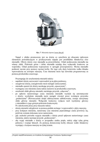 „Projekt współfinansowany ze środków Europejskiego Funduszu Społecznego”
14
Rys. 7. Miesiarka kątowa [www.ibis.pl]
Napęd z silnika przenoszony jest na dzieżę co umożliwia jej obracanie (głównym
elementem pośredniczącym w przekazywaniu napędu jest przekładnia ślimakowa) oraz
miesiadło. Obroty dzieży oraz miesiadła są przeciwbieżne. Układ podnoszenia miesiadła ma
własny silnik. Położenie górne i dolne miesiadła ustalają dwa wyłączniki krańcowe na
wsporniku. Układ podnoszenia wyposażono w sprzęgło przeciążeniowe. Można miesiadło
podnosić ręcznie przy pomocy ręcznej korby. Do tego celu służy końcówka wałka ślimaka
wprowadzona na zewnątrz maszyny. Czas miesienia może być dowolnie programowany za
pomocą przekaźnika czasowego.
Przystępując do uruchomienia miesiarki należy:
− napełniać dzieżę surowcami i wprowadzić ją na płytę podstawy,
− zaryglować dzieżę, (zaryglowanie może nastąpić samoczynnie),
− miesiadło opuścić do dzieży naciskając przycisk „opuszczenie”,
− wymagany czas miesienia ciasta należy nastawić na przekaźniku czasowym,
− uruchomić silnik główny miesiarki, naciskając przycisk „włączone”,
− po upływie nastawionego czasu miesienia miesiadło wychyla się automatycznie
z dzieży; wychylenie miesiadła może nastąpić również przez wciśnięcie przycisku
„podnoszenie” (Równocześnie dzięki elektrycznemu zablokowaniu, zostaje zatrzymany
silnik główny miesiarki. Wyłącznik krańcowy wyłącza ruch wychylony głowicy
z miesiadłem w jego górnym położeniu krańcowym).
Po zakończeniu pracy przy maszynie należy:
− dzieżę miesiarki odryglować za pomocą pedału nożnego i wyprowadzić z płyty maszyny,
− przy kolejnym miesieniu, nastawiany czas miesienia poprzedniego ciasta powtórzy się,
jeżeli nie zostanie dokonane nowe nastawienie,
− gdy zachodzi potrzeba wyjęcia miesiadła z dzieży przed upływem nastawionego czasu
miesienia, należy nacisnąć przycisk „podnoszenie”,
− aby wyjąć miesiadło z dzieży w przypadku zaniku prądu, należy zdjąć tylną górną
pokrywę i rozpiąć łańcuch. Za pomocą dostarczonej korby obracać wałek ślimakowy
wystający z korpusu maszyny na tylnej ścianie.
 
