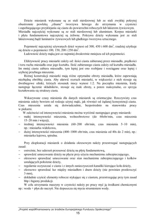 „Projekt współfinansowany ze środków Europejskiego Funduszu Społecznego”
15
Dzieże miesiarek wykonane są ze stali nierdzewnej lub ze stali zwykłej pokrytej
obustronnie powłoką „rilsanu” tworzywa łatwego do utrzymania w czystości
i zapobiegającego przyklejaniu się ciasta do powierzchni roboczych lub lakierem żywicowym.
Miesiadła najczęściej wykonane są ze stali nierdzewnej lub aluminium. Korpus miesiarki
i płyta fundamentowa najczęściej są żeliwne. Pokrywa dzieży wykonana jest ze stali
lakierowanej bądź laminatów żywicowych lub gładkiego tworzywa sztucznego.
Pojemność najczęściej używanych dzież wynosi od 300, 450 i 600 dm3
, rzadziej użytkuje
się dzieże o pojemności 100, 150, 200 i 250 dm3
.
Ładowność dzieży mąką jest co najmniej dwukrotnie mniejsza od ich pojemności.
Efektywność pracy miesiarki zależy od: ilości ciasta zabieranej przez miesiadło, prędkości
i toru ruchu miesiadła oraz jego kształtu. Ilość zabieranego ciasta zależy od kształtu miesiadła.
Im mniej ciasta zabiera mieszadło, tym lepiej jest ono rozbijane i rozciągane oraz lepiej i
szybciej przebiega mieszenie.
Różnej konstrukcji miesiarki mają różne optymalne obroty miesiadła, które zapewniają
niezbędną obróbkę ciasta. Aby ułatwić rozruch miesiarki, w większości z nich stosuje się
dwubiegowe silniki, których stosunek mocy wynosi 1:2. Na początku miesienia, kiedy
następuje łączenie składników, stosuje się małe obroty, a potem maksymalne, co sprzyja
kształtowaniu się struktury ciasta.
Wskazywane czasy miesienia dla danych miesiarek są orientacyjne. Rzeczywisty czas
miesienia zależy bowiem od rodzaju użytej mąki, jak również od żądanej konsystencji ciasta.
Czas mieszenia ustala się doświadczalnie, bezpośrednio na stanowisku pracy
w piekarni.
W zależności od intensywności miesienia można wyróżnić następujące grupy miesiarek:
− małej intensywności mieszenia, wolnoobrotowe (do 60obr/min, czas mieszenia
15–20 min i więcej),
− średniej intensywności miesienia (60–200 obr/min, czas miesienia 5–10 min),
np.: miesiarka widelcowa,
− dużej intensywności mieszenia (400–1000 obr/min, czas miesienia od 40s do 2 min), np.:
miesiarka kątowa, spiralna.
Przy eksploatacji miesiarek o działaniu okresowym należy przestrzegać następujących
zasad:
− ostrożnie, bez uderzeń przesuwać dzieżę na płytę fundamentową,
− sprawdzić umocowanie dzieży na płycie przy użyciu mechanizmu zabezpieczającego,
− okresowo sprawdzać umocowanie oraz stan mechanizmu zabezpieczającego i kołków
ustalających położenie dzieży,
− regularnie oczyszczać z ciasta i z innych zanieczyszczeń kanaliki kierujące koła dzieży,
− okresowo sprawdzać luz między miesiadłem i dnem dzieży (nie powinien przekroczyć
3 mm),
− dokładnie czyścić elementy robocze stykające się z ciastem, przestrzegając przy tym zasad
bhp i higieny produkcji.
W celu utrzymania maszyny w czystości należy po pracy myć ją środkami chemicznymi
np.: woda + płyn do naczyń. Nie dopuszcza się mycia strumieniem wody.
 