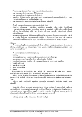 „Projekt współfinansowany ze środków Europejskiego Funduszu Społecznego”
16
Typowe zagrożenia podczas pracy przy miesiarkach do ciast:
− zagrożenie porażeniem prądem elektrycznym,
− zagrożenie uderzeniem elementami miesiarki,
− szkodliwe działanie pyłów unoszących się w powietrzu podczas napełniania dzieży mąką
i innymi składnikami do produkcji pieczywa,
− zagrożenie pochwyceniem przez ruchome elementy miesiarki.
Zasady bezpieczeństwa pracy podczas miesienia ciast:
− ciastowy obsługujący miesiarkę powinien posiadać odpowiednie kwalifikacje
i przeszkolenie pozwalające na obsługę tego typu urządzeń, a także odpowiednie środki
ochrony indywidualnej, takie jak fartuch ochronny, czepek, odpowiednie obuwie
antypoślizgowe.
− ręczne przemieszczanie dzieży ze składnikami lub gotowym ciastem powinno odbywać się
na wózku. Podczas przemieszczania dzieży z ciastem powinna ona być przykryta
w celu ochrony jej zawartości przed przypadkowym dostaniem się zanieczyszczeń.
Miksery
W piekarniach, gdzie produkuje się małe ilości zróżnicowanego asortymentu stosowane są
miksery. Umożliwiają one m.in. przygotowanie lekkich i średnio ciężkich ciast, ubijanie piany
czy też miesianie kremów.
Podstawowymi elementami maszyny są:
− korpus,
− głowica planetarna z wrzecionem do osadzania narzędzi roboczych,
− narzędzia robocze (miesiadła: rózgi, hak, miesiadło płaskie),
− odnośnik (wspornik) kociołka z dzwignią zaciskową do mocowania kociołka,
− kociołki (dzieże),
− pędnik przystawek,
− pulpit sterowniczy,
− osłona.
Uzupełniającym wyposażenie jest wózek do transportu kociołka oraz adaptery
umożliwiające zamocowanie dzież o mniejszych pojemnościach.
Mikser można wyposażyć ponadto w: wilka przeznaczonego do rozdrabniania surowców,
przystawki do krojenia chleba, do ostrzenia narzędzi, podgrzewacz elektryczny lub gazowy
i inne.
Miksery mają możliwość wymiany elementów roboczych: kociołka (dzieży) oraz
miesiadeł.
Narzędzia robocze wykonują ruch planetarny. Mikser posiada płynną regulację prędkości
oraz możliwość podnoszenia i opuszczania kociołka. Maszyna posiada osłony bezpieczeństwa
z automatycznym wyłącznikiem napędu w razie otwarcia. Urządzenie automatycznie się
zatrzymuje i wyłącza, kiedy tylko dzieża zostanie opuszczona na dół.
Miksery cechuje bardzo cicha praca i łatwość obsługi.
 