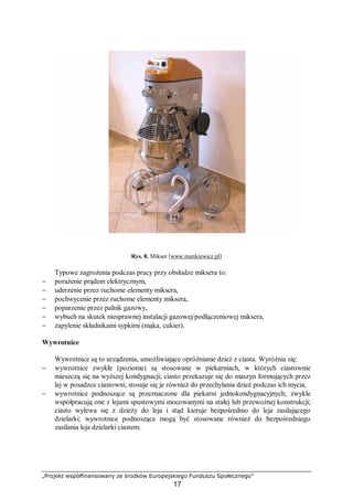 „Projekt współfinansowany ze środków Europejskiego Funduszu Społecznego”
17
Rys. 8. Mikser [www.mankiewicz.pl]
Typowe zagrożenia podczas pracy przy obsłudze miksera to:
− porażenie prądem elektrycznym,
− uderzenie przez ruchome elementy miksera,
− pochwycenie przez ruchome elementy miksera,
− poparzenie przez palnik gazowy,
− wybuch na skutek niesprawnej instalacji gazowej/podłączeniowej miksera,
− zapylenie składnikami sypkimi (mąka, cukier).
Wywrotnice
Wywrotnice są to urządzenia, umożliwiające opróżnianie dzież z ciasta. Wyróżnia się:
− wywrotnice zwykłe (poziome) są stosowane w piekarniach, w których ciastownie
mieszczą się na wyższej kondygnacji; ciasto przekazuje się do maszyn formujących przez
lej w posadzce ciastowni; stosuje się je również do przechylania dzież podczas ich mycia,
− wywrotnice podnoszące są przeznaczone dla piekarni jednokondygnacyjnych; zwykle
współpracują one z lejami spustowymi mocowanymi na stałej lub przewoźnej konstrukcji;
ciasto wylewa się z dzieży do leja i stąd kieruje bezpośrednio do leja zasilającego
dzielarki; wywrotnice podnoszące mogą być stosowane również do bezpośredniego
zasilania leja dzielarki ciastem.
 