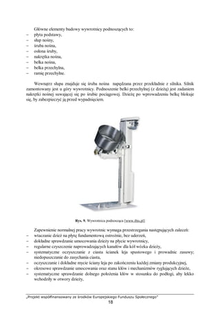 „Projekt współfinansowany ze środków Europejskiego Funduszu Społecznego”
18
Główne elementy budowy wywrotnicy podnoszących to:
− płyta podstawy,
− słup nośny,
− śruba nośna,
− osłona śruby,
− nakrętka nośna,
− belka nośna,
− belka przechylna,
− ramię przechylne.
Wewnątrz słupa znajduje się śruba nośna napędzana przez przekładnie z silnika. Silnik
zamontowany jest u góry wywrotnicy. Podnoszenie belki przechylnej (z dzieżą) jest zadaniem
nakrętki nośnej suwającej się po śrubie pociągowej. Dzieżę po wprowadzeniu belkę blokuje
się, by zabezpieczyć ją przed wypadnięciem.
Rys. 9. Wywrotnica podnosząca [www.ibis.pl]
Zapewnienie normalnej pracy wywrotnic wymaga przestrzegania następujących zaleceń:
− wtaczanie dzież na płytę fundamentową ostrożnie, bez uderzeń,
− dokładne sprawdzanie umocowania dzieży na płycie wywrotnicy,
− regularne czyszczenie naprowadzających kanałów dla kół wózka dzieży,
− systematyczne oczyszczanie z ciasta ścianek leja spustowego i prowadnic zasuwy;
niedopuszczanie do zasychania ciasta,
− oczyszczanie i dokładne mycie ściany leja po zakończeniu każdej zmiany produkcyjnej,
− okresowe sprawdzanie umocowania oraz stanu kłów i mechanizmów ryglujących dzieże,
− systematyczne sprawdzanie dolnego położenia kłów w stosunku do podłogi, aby lekko
wchodziły w otwory dzieży,
 
