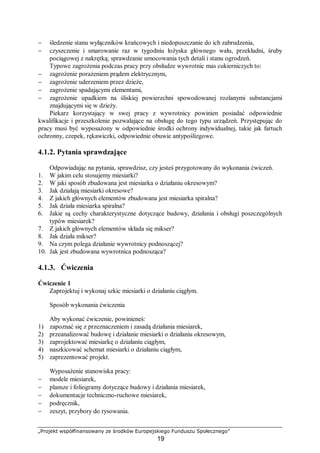 „Projekt współfinansowany ze środków Europejskiego Funduszu Społecznego”
19
− śledzenie stanu wyłączników krańcowych i niedopuszczanie do ich zabrudzenia,
− czyszczenie i smarowanie raz w tygodniu łożyska głównego wału, przekładni, śruby
pociągowej z nakrętką; sprawdzanie umocowania tych detali i stanu ogrodzeń.
Typowe zagrożenia podczas pracy przy obsłudze wywrotnic mas cukierniczych to:
− zagrożenie porażeniem prądem elektrycznym,
− zagrożenie uderzeniem przez dzieże,
− zagrożenie spadającymi elementami,
− zagrożenie upadkiem na śliskiej powierzchni spowodowanej rozlanymi substancjami
znajdującymi się w dzieży.
Piekarz korzystający w swej pracy z wywrotnicy powinien posiadać odpowiednie
kwalifikacje i przeszkolenie pozwalające na obsługę do tego typu urządzeń. Przystępując do
pracy musi być wyposażony w odpowiednie środki ochrony indywidualnej, takie jak fartuch
ochronny, czepek, rękawiczki, odpowiednie obuwie antypoślizgowe.
4.1.2. Pytania sprawdzające
Odpowiadając na pytania, sprawdzisz, czy jesteś przygotowany do wykonania ćwiczeń.
1. W jakim celu stosujemy miesiarki?
2. W jaki sposób zbudowana jest miesiarka o działaniu okresowym?
3. Jak działają miesiarki okresowe?
4. Z jakich głównych elementów zbudowana jest miesiarka spiralna?
5. Jak działa miesiarka spiralna?
6. Jakie są cechy charakterystyczne dotyczące budowy, działania i obsługi poszczególnych
typów miesiarek?
7. Z jakich głównych elementów składa się mikser?
8. Jak działa mikser?
9. Na czym polega działanie wywrotnicy podnoszącej?
10. Jak jest zbudowana wywrotnica podnosząca?
4.1.3. Ćwiczenia
Ćwiczenie 1
Zaprojektuj i wykonaj szkic miesiarki o działaniu ciągłym.
Sposób wykonania ćwiczenia
Aby wykonać ćwiczenie, powinieneś:
1) zapoznać się z przeznaczeniem i zasadą działania miesiarek,
2) przeanalizować budowę i działanie miesiarki o działaniu okresowym,
3) zaprojektować miesiarkę o działaniu ciągłym,
4) naszkicować schemat miesiarki o działaniu ciągłym,
5) zaprezentować projekt.
Wyposażenie stanowiska pracy:
− modele miesiarek,
− plansze i foliogramy dotyczące budowy i działania miesiarek,
− dokumentacje techniczno-ruchowe miesiarek,
− podręcznik,
− zeszyt, przybory do rysowania.
 