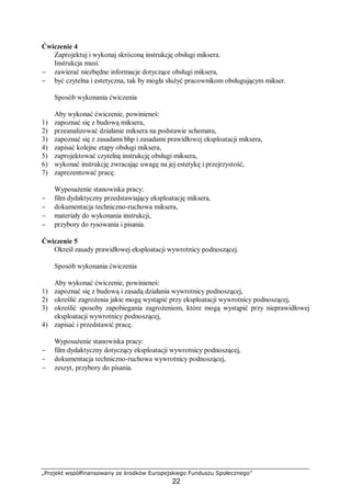 „Projekt współfinansowany ze środków Europejskiego Funduszu Społecznego”
22
Ćwiczenie 4
Zaprojektuj i wykonaj skróconą instrukcję obsługi miksera.
Instrukcja musi:
− zawierać niezbędne informacje dotyczące obsługi miksera,
− być czytelna i estetyczna, tak by mogła służyć pracownikom obsługującym mikser.
Sposób wykonania ćwiczenia
Aby wykonać ćwiczenie, powinieneś:
1) zapoznać się z budową miksera,
2) przeanalizować działanie miksera na podstawie schematu,
3) zapoznać się z zasadami bhp i zasadami prawidłowej eksploatacji miksera,
4) zapisać kolejne etapy obsługi miksera,
5) zaprojektować czytelną instrukcję obsługi miksera,
6) wykonać instrukcję zwracając uwagę na jej estetykę i przejrzystość,
7) zaprezentować pracę.
Wyposażenie stanowiska pracy:
− film dydaktyczny przedstawiający eksploatację miksera,
− dokumentacja techniczno-ruchowa miksera,
− materiały do wykonania instrukcji,
− przybory do rysowania i pisania.
Ćwiczenie 5
Określ zasady prawidłowej eksploatacji wywrotnicy podnoszącej.
Sposób wykonania ćwiczenia
Aby wykonać ćwiczenie, powinieneś:
1) zapoznać się z budową i zasadą działania wywrotnicy podnoszącej,
2) określić zagrożenia jakie mogą wystąpić przy eksploatacji wywrotnicy podnoszącej,
3) określić sposoby zapobiegania zagrożeniom, które mogą wystąpić przy nieprawidłowej
eksploatacji wywrotnicy podnoszącej,
4) zapisać i przedstawić pracę.
Wyposażenie stanowiska pracy:
− film dydaktyczny dotyczący eksploatacji wywrotnicy podnoszącej,
− dokumentacja techniczno-ruchowa wywrotnicy podnoszącej,
− zeszyt, przybory do pisania.
 