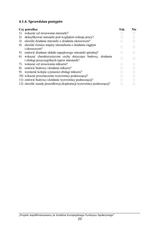 „Projekt współfinansowany ze środków Europejskiego Funduszu Społecznego”
23
4.1.4. Sprawdzian postępów
Czy potrafisz: Tak Nie
1) wskazać cel stosowania miesiarki?  
2) sklasyfikować miesiarki pod względem rodzaju pracy?  
3) określić działanie miesiarki o działaniu okresowym?  
4) określić różnice między miesiarkami o działaniu ciągłym
i okresowym?
 
5) omówić działanie układu napędowego miesiarki spiralnej?  
6) wskazać charakterystyczne cechy dotyczące budowy, działania
i obsługi poszczególnych typów miesiarek?
 
7) wskazać cel stosowania mikserai?  
8) omówić budowę i działanie miksera?  
9) wymienić kolejne czynności obsługi miksera?  
10) wskazać przeznaczenie wywrotnicy podnoszącej?  
11) omówić budowę i działanie wywrotnicy podnoszącej?  
12) określić zasady prawidłowej eksploatacji wywrotnicy podnoszącej?  
 